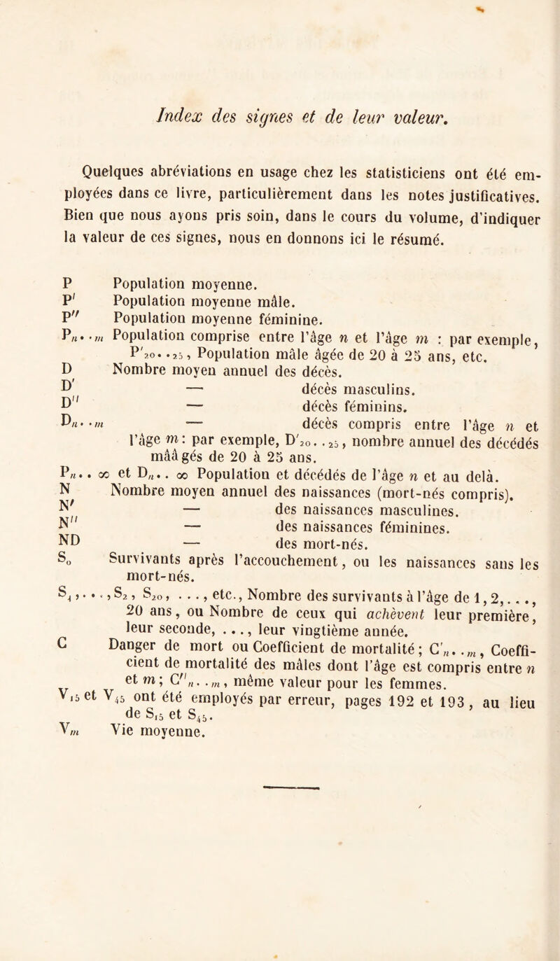 Index des signes et de leur valeur. Quelques abréviations en usage chez les statisticiens ont été em¬ ployées dans ce livre, particulièrement dans les notes justificatives. Bien que nous ayons pris soin, dans le cours du volume, d’indiquer la valeur de ces signes, nous en donnons ici le résumé. P Population moyenne. P' Population moyenne mâle. P Population moyenne féminine. P*. D D' D D„. P N N' N ND S.. m Population comprise entre l’âge n et l’âge m : par exemple, P'ao. .25, Population mâle âgée de 20 à 25 ans, etc. Nombre moyen annuel des décès. — décès masculins. — décès féminins. m •— décès compris entre l’âge n et l’âge m: par exemple, D'20 . . 25 , nombre annuel des décédés mââgés de 20 à 25 ans. oo et D/t.. oo Population et décédés de l’âge n et au delà. Nombre moyen annuel des naissances (mort-nés compris). — des naissances masculines. — des naissances féminines. — des mort-nés. Survivants après l’accouchement, ou les naissances sans les mort-nés. S| > • • « » S2, S2Q, . .., etc., Nombre des survivants à l’âge de 1,2,..., 20 ans, ou Nombre de ceux qui achèvent leur première, leur seconde, ..., leur vingtième année. G Danger de mort ou Coefficient de mortalité; C'„. .w, Coeffi¬ cient de mortalité des mâles dont l’âge est compris entre n et m; C„..m, même valeur pour les femmes. V.set V45 ont été employés par erreur, pages 192 et 193 , au lieu de Sj5 et S45. V„ Vie moyenne.