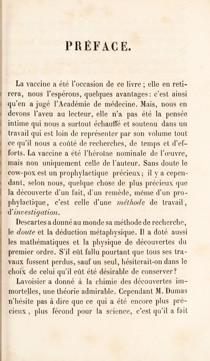 PRÉFACE. La vaccine a été l’occasion de ce livre ; elle en reti¬ rera, nous l’espérons, quelques avantages: c’est ainsi qu’en a jugé l’Académie de médecine. Mais, nous en devons l’aveu au lecteur, elle n’a pas été la pensée intime qui nous a surtout échauffé et soutenu dans un travail qui est loin de représenter par son volume tout ce qu’il nous a coûté de recherches, de temps et d’ef- • forts. La vaccine a été l’héroïne nominale de l’œuvre, mais non uniquement celle de hauteur. Sans doute le cow-pox est un prophylactique précieux 5 il y a cepen¬ dant, selon nous, quelque chose de plus précieux que la découverte d’un fait, d’un remède, môme d’un pro¬ phylactique, c’est celle d’une méthode de travail, d’investigation. Descartes a donné au monde sa méthode de recherche, le doute et la déduction métaphysique. Il a doté aussi les mathématiques et la physique de découvertes du premier ordre. S’il eût fallu pourtant que tous ses tra¬ vaux fussent perdus, sauf un seul, hésiterait-on dans le choix de celui qu’il eût été désirable de conserver? Lavoisier a donné à la chimie des découvertes im¬ mortelles, une théorie admirable. Cependant M. Dumas n’hésite pas à dire que ce qui a été encore plus pré¬ cieux , plus fécond pour la science, c’est qu’il a fait