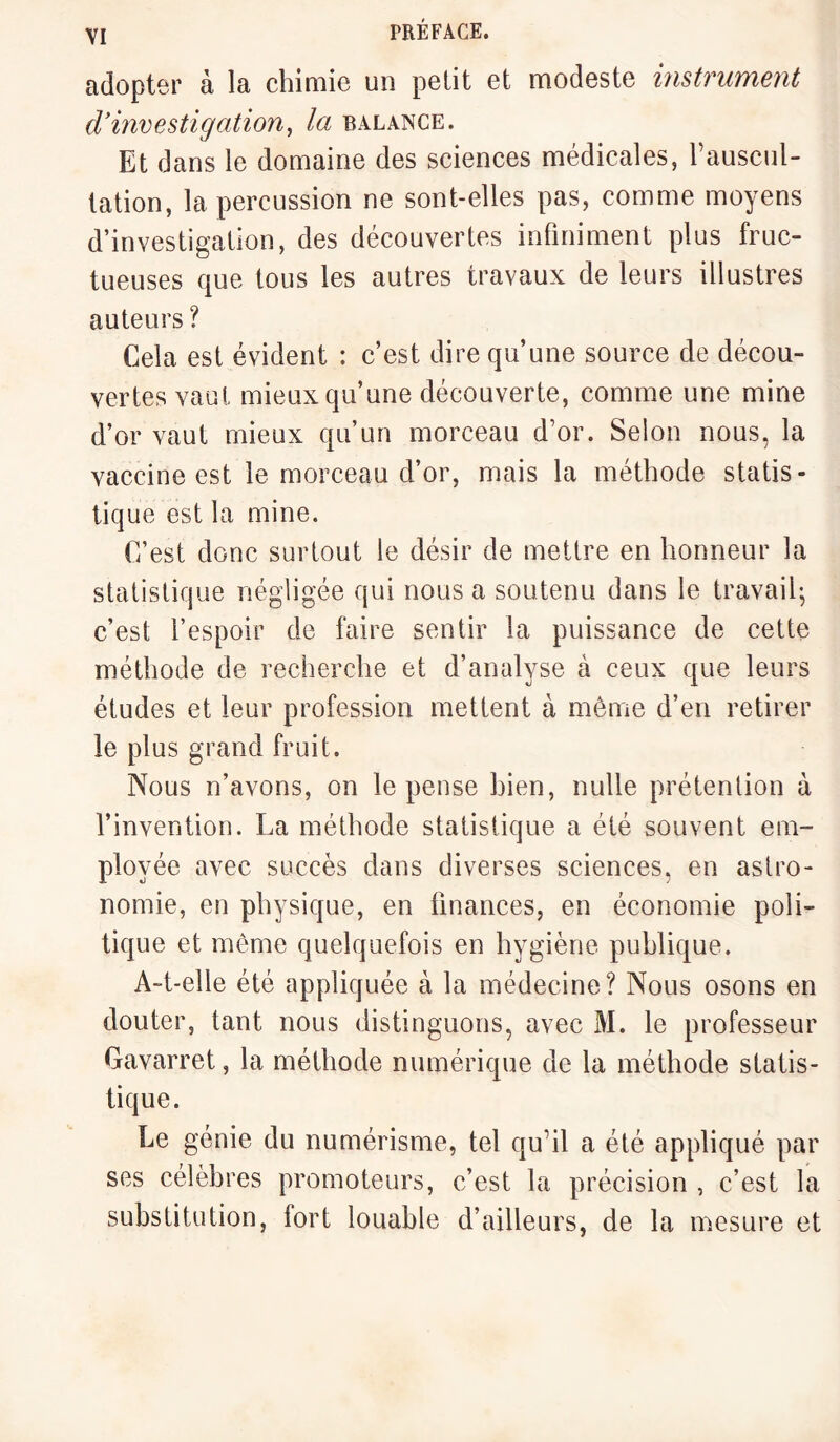 adopter à la chimie un petit et modeste instrument d'investigation, la balance. Et d ans le domaine des sciences médicales, l’auscul¬ tation, la percussion ne sont-elles pas, comme moyens d’investigation, des découvertes infiniment plus fruc¬ tueuses que tous les autres travaux de leurs illustres auteurs ? Cela est évident : c’est dire qu’une source de décou¬ vertes vaut mieux qu’une découverte, comme une mine d’or vaut mieux qu’un morceau d’or. Selon nous, la vaccine est le morceau d’or, mais la méthode statis¬ tique est la mine. C’est donc surtout le désir de mettre en honneur la statistique négligée qui nous a soutenu dans le travail; c’est l’espoir de faire sentir la puissance de cette méthode de recherche et d’analyse à ceux que leurs études et leur profession mettent à même d’en retirer le plus grand fruit. Nous n’avons, on le pense bien, nulle prétention à l’invention. La méthode statistique a été souvent em¬ ployée avec succès dans diverses sciences, en astro¬ nomie, en physique, en finances, en économie poli¬ tique et même quelquefois en hygiène publique. A-t-elle été appliquée à la médecine? Nous osons en douter, tant nous distinguons, avec M. le professeur Gavarret, la méthode numérique de la méthode statis¬ tique. Le génie du numérisme, tel qu’il a été appliqué par ses célèbres promoteurs, c’est la précision , c’est la substitution, fort louable d’ailleurs, de la mesure et