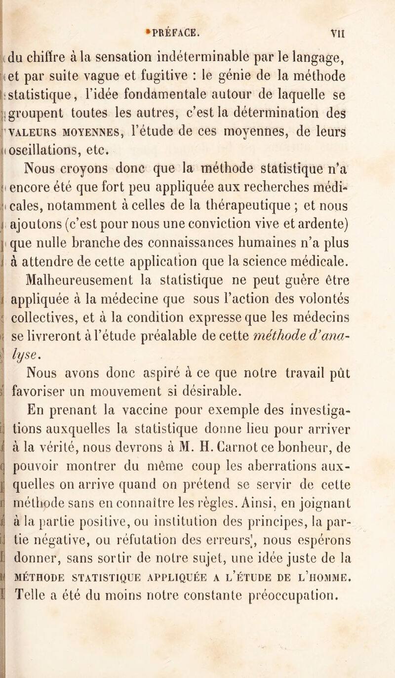 du chiffre à la sensation indéterminable par le langage, (et par suite vague et fugitive : le génie de la méthode statistique, l’idée fondamentale autour de laquelle se I groupent toutes les autres, c’est la détermination des valeurs moyennes, l’étude de ces moyennes, de leurs (oscillations, etc. Nous croyons donc que la méthode statistique n’a encore été que fort peu appliquée aux recherches médi¬ cales, notamment à celles de la thérapeutique ; et nous î ajoutons (c’est pour nous une conviction vive et ardente) j que nulle branche des connaissances humaines n’a plus i à attendre de cette application que la science médicale. Malheureusement la statistique ne peut guère être appliquée à la médecine que sous l’action des volontés collectives, et à la condition expresse que les médecins ; se livreront à l’étude préalable de cette méthode d’ana- ¥e- Nous avons donc aspiré à ce que notre travail pût favoriser un mouvement si désirable. En prenant la vaccine pour exemple des investiga¬ tions auxquelles la statistique donne lieu pour arriver à la vérité, nous devrons à M. H. Carnot ce bonheur, de q pouvoir montrer du même coup les aberrations aux¬ quelles on arrive quand on prétend se servir de cette | méthode sans en connaître les règles. Ainsi, en joignant / à la partie positive, ou institution des principes, la par- i] tie négative, ou réfutation des erreurs’, nous espérons 1 donner, sans sortir de notre sujet, une idée juste de la !' MÉTHODE STATISTIQUE APPLIQUÉE A L’ÉTUDE DE L’HOMME. ï Telle a été du moins notre constante préoccupation.