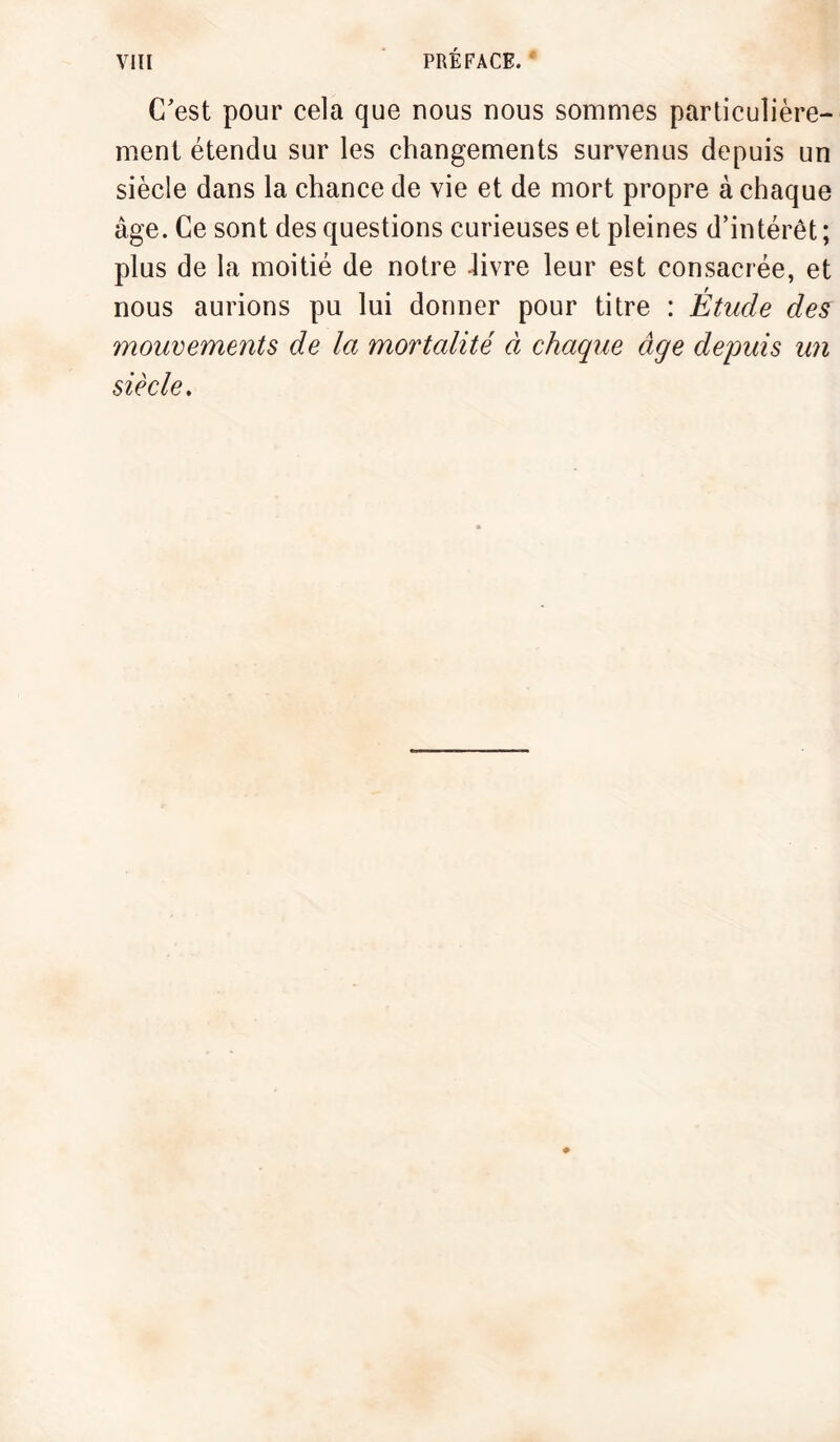 C'est pour cela que nous nous sommes particulière¬ ment étendu sur les changements survenus depuis un siècle dans la chance de vie et de mort propre à chaque âge. Ce sont des questions curieuses et pleines d’intérêt ; plus de la moitié de notre livre leur est consacrée, et nous aurions pu lui donner pour titre : Étude des mouvements de la mortalité à chaque âge depuis un siècle.