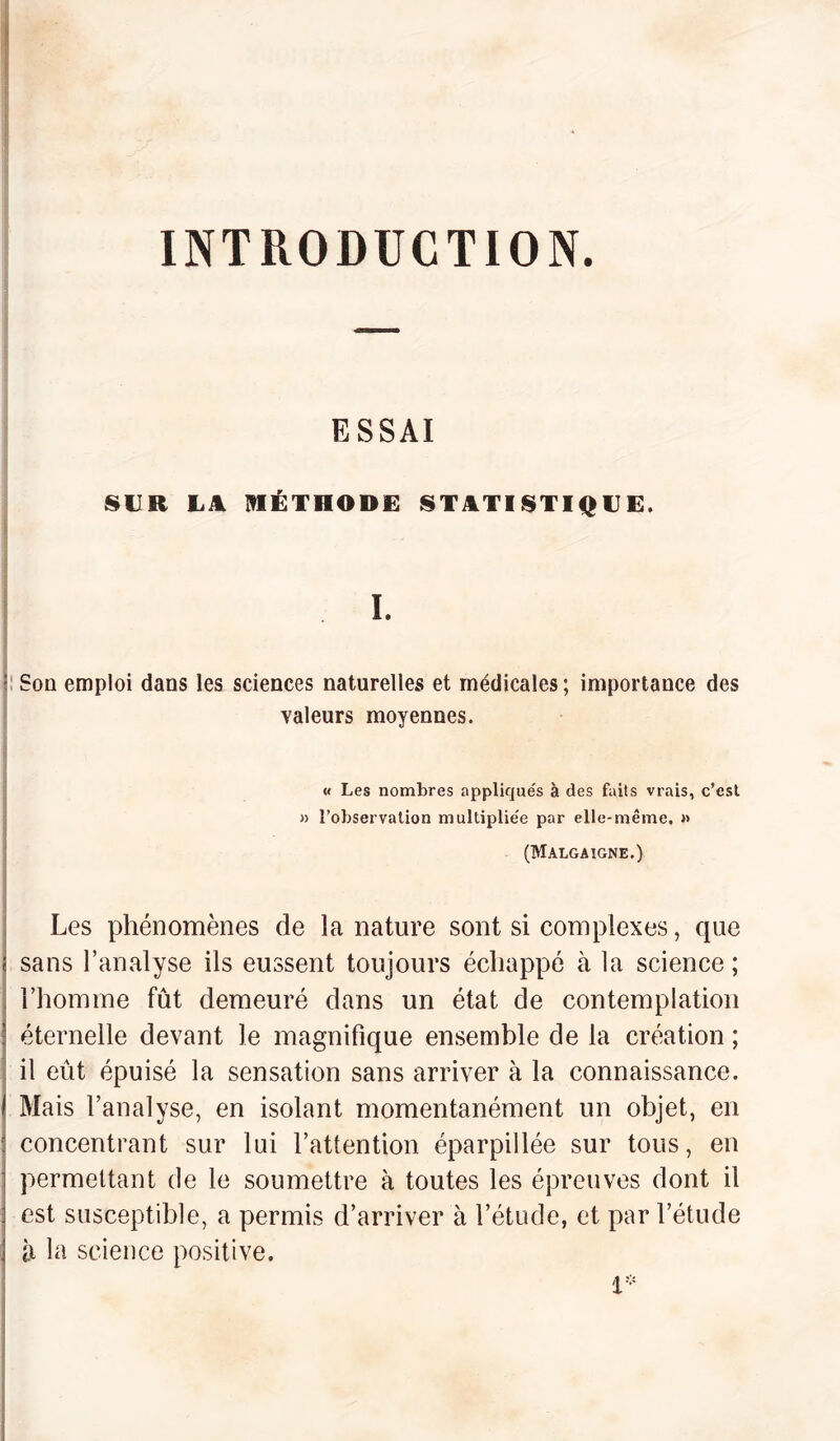 INTRODUCTION. ESSAI SUR L4 MÉTHODE STATISTIQUE. I. : Son emploi dans les sciences naturelles et médicales ; importance des valeurs moyennes. « Les nombres appliqués à des faits vrais, c’est » l’observation multiplie'e par elle-même. « (Malgaigne.) Les phénomènes de la nature sont si complexes, que sans l’analyse ils eussent toujours échappé à la science ; l’homme fût demeuré dans un état de contemplation éternelle devant le magnifique ensemble de la création ; il eût épuisé la sensation sans arriver à la connaissance. I Mais l’analyse, en isolant momentanément un objet, en ; concentrant sur lui l’attention éparpillée sur tous, en : permettant de le soumettre à toutes les épreuves dont il est susceptible, a permis d’arriver à l’étude, et par l’étude ; il la science positive. 1*