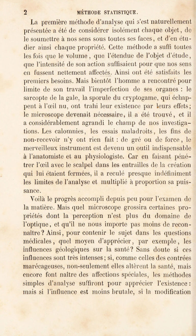 La première méthode d’analyse qui s’est naturellement présentée a été de considérer isolément chaque objet, de le soumettre à nos sens sous toutes ses faces, et d’en étu¬ dier ainsi chaque propriété. Cette méthode a suffi toutes les fois que le volume, que l’étendue de l’objet d’étude, que l’intensité de son action suffisaient pour que nos sens en fussent nettement affectés. Ainsi ont été satisfaits les premiers besoins. Mais bientôt l’homme a rencontré pour limite de son travail l’imperfection de ses organes : le sarcopte de la gale, la sporule du cryptogame, qui échap¬ pent à l’œil nu, ont trahi leur existence par leurs effets; le microscope devenait nécessaire, il a été trouvé, et il a considérablement agrandi le champ de nos investiga¬ tions. Les calomnies, les essais maladroits, les fins de non-recevoir n’y ont rien fait : de gré ou de force, le merveilleux instrument est devenu un outil indispensable à l’anatomiste et au physiologiste. Car en faisant péné¬ trer l’œil avec le scalpel dans les entrailles de la création qui lui étaient fermées, il a reculé presque indéfiniment les limites de l’analyse et multiplié à proportion sa puis¬ sance. Voilà le progrès accompli depuis peu pour l’examen de la matière. Mais quel microscope grossira certaines pro¬ priétés dont la perception n’est plus du domaine de l’optique, et qu’il ne nous importe pas moins de recon¬ naître ? Ainsi, pour contenir le sujet dans les questions médicales, quel moyen d’apprécier, par exemple, les influences géologiques sur la santé? Sans doute si ces influences sont très intenses ; si, comme celles des contrées marécageuses, non-seulement elles altèrent la santé, mais encore font naître des affections spéciales, les méthodes simples d’analyse suffiront pour apprécier l’existence : mais si l’influence est moins brutale, si la modification