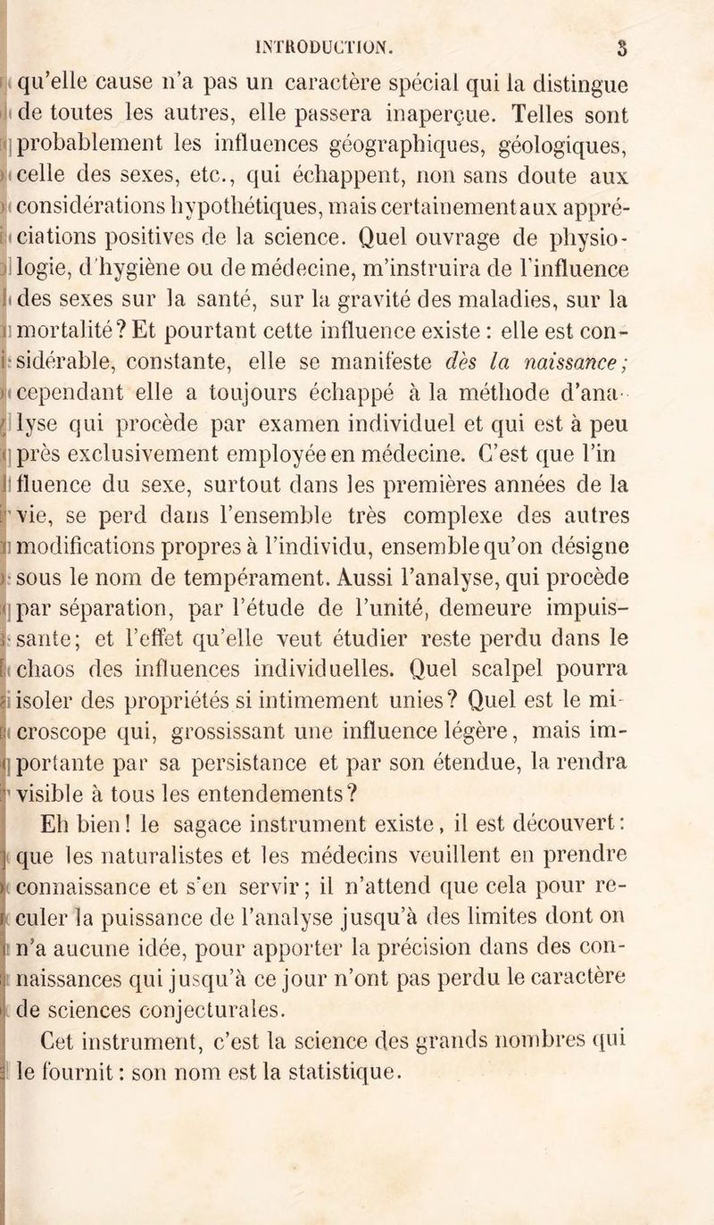 qu’elle cause n’a pas un caractère spécial qui la distingue t de toutes les autres, elle passera inaperçue. Telles sont probablement les influences géographiques, géologiques, «celle des sexes, etc., qui échappent, non sans doute aux considérations hypothétiques, mais certainement aux appré¬ ciations positives de la science. Quel ouvrage de physio- ilogie, d'hygiène ou de médecine, m’instruira de l’influence (des sexes sur la santé, sur la gravité des maladies, sur la imortalité? Et pourtant cette influence existe : elle est con¬ sidérable, constante, elle se manifeste dès la naissance; (cependant elle a toujours échappé à la méthode d’ana¬ lyse qui procède par examen individuel et qui est à peu près exclusivement employée en médecine. C’est que l’in fluence du sexe, surtout dans les premières années de la vie, se perd dans l’ensemble très complexe des autres i modifications propres à l’individu, ensemble qu’on désigne sous le nom de tempérament. Aussi l’analyse, qui procède par séparation, par l’étude de l’unité, demeure impuis¬ sante; et l’effet qu’elle veut étudier reste perdu clans le chaos des influences individuelles. Quel scalpel pourra isoler des propriétés si intimement unies? Quel est le mi ( croscope qui, grossissant une influence légère, mais im¬ portante par sa persistance et par son étendue, la rendra 1 visible à tous les entendements? Eh bien ! le sagace instrument existe, il est découvert : que les naturalistes et les médecins veuillent en prendre connaissance et s’en servir ; il n’attend que cela pour re¬ culer la puissance de l’analyse jusqu’à des limites dont on n’a aucune idée, pour apporter la précision dans des con¬ naissances qui jusqu’à ce jour n’ont pas perdu le caractère de sciences conjecturales. Cet instrument, c’est la science des grands nombres qui le fournit : son nom est la statistique.