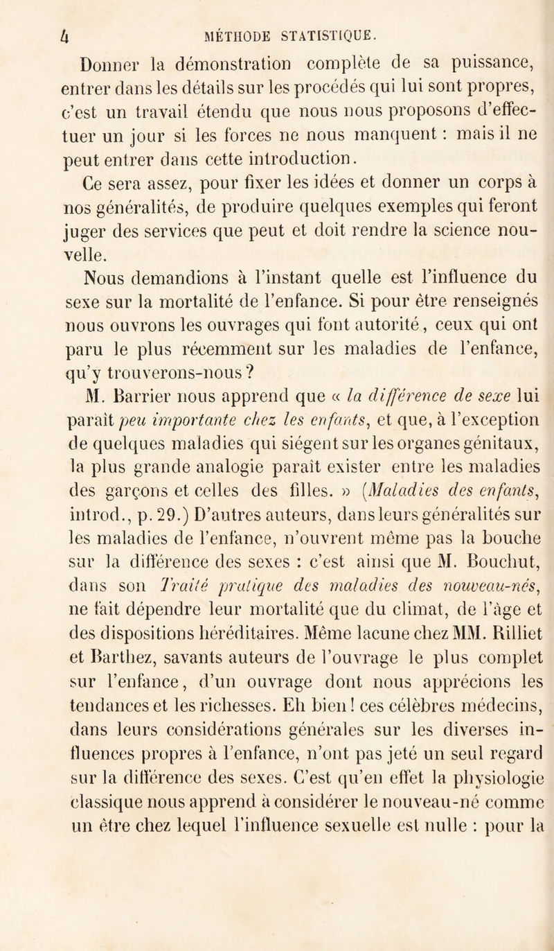 Donner la démonstration complète de sa puissance, entrer dans les détails sur les procédés qui lui sont propres, c’est un travail étendu que nous nous proposons d’effec¬ tuer un jour si les forces ne nous manquent : mais il ne peut entrer dans cette introduction. Ce sera assez, pour fixer les idées et donner un corps à nos généralités, de produire quelques exemples qui feront juger des services que peut et doit rendre la science nou¬ velle. Nous demandions à l’instant quelle est l’influence du sexe sur la mortalité de l’enfance. Si pour être renseignés nous ouvrons les ouvrages qui font autorité, ceux qui ont paru le plus récemment sur les maladies de l’enfance, qu’y trouverons-nous ? M. Barrier nous apprend que « la différence de sexe lui paraît peu importante chez les enfants, et que, à l’exception de quelques maladies qui siègent sur les organes génitaux, la plus grande analogie paraît exister entre les maladies des garçons et celles des filles. » (Maladies des enfants, introd., p. 29.) D’autres auteurs, dans leurs généralités sur les maladies de l’enfance, n’ouvrent même pas la bouche sur la différence des sexes : c’est ainsi que M. Bouclrut, dans son Traité pratique des maladies des nouveau-nés, ne fait dépendre leur mortalité que du climat, de i’àge et des dispositions héréditaires. Même lacune chez MM. Rilliet et Barthez, savants auteurs de l’ouvrage le plus complet sur l’enfance, d’un ouvrage dont nous apprécions les tendances et les richesses. Eh bien ! ces célèbres médecins, dans leurs considérations générales sur les diverses in¬ fluences propres à l’enfance, n’ont pas jeté un seul regard sur la différence des sexes. C’est qu’en effet la physiologie classique nous apprend à considérer le nouveau-né comme un être chez lequel l’influence sexuelle est nulle : pour la