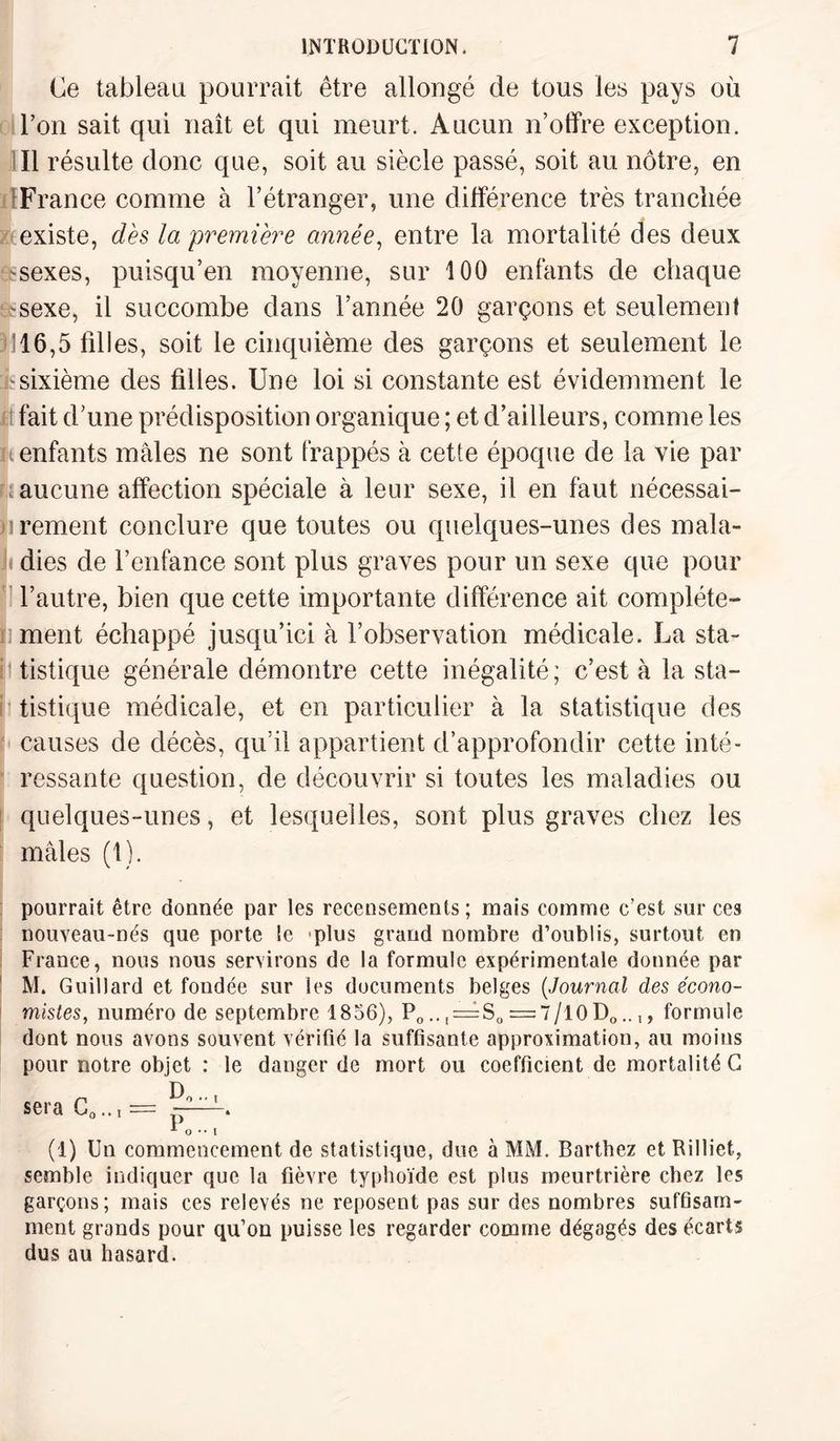 Ce tableau pourrait être allongé de tous les pays où l’on sait qui naît et qui meurt. Aucun n’offre exception. Il résulte donc que, soit au siècle passé, soit au nôtre, en France comme à l’étranger, une différence très tranchée existe, dès la première année, entre la mortalité des deux -sexes, puisqu’en moyenne, sur 100 enfants de chaque t'ïsexe, il succombe dans l’année 20 garçons et seulement 3116,5 tilles, soit le cinquième des garçons et seulement le h sixième des filles. Une loi si constante est évidemment le fait d’une prédisposition organique ; et d’ailleurs, comme les u enfants mâles ne sont frappés à cette époque de la vie par aucune affection spéciale à leur sexe, il en faut nécessai- n rement conclure que toutes ou quelques-unes des mala- Jf dies de l’enfance sont plus graves pour un sexe que pour l’autre, bien que cette importante différence ait compléte- n ment échappé jusqu’ici à l’observation médicale. La sta¬ tistique générale démontre cette inégalité; c’est à la sta- tistique médicale, et en particulier à la statistique des causes de décès, qu’il appartient d’approfondir cette inté¬ ressante question, de découvrir si toutes les maladies ou quelques-unes, et lesquelles, sont plus graves chez les mâles (1). pourrait être donnée par les recensements ; mais comme c’est sur ces nouveau-nés que porte le plus grand nombre d’oublis, surtout en France, nous nous servirons de la formule expérimentale donnée par M. Guillard et fondée sur les documents belges (Journal des écono¬ mistes, numéro de septembre 1856), Po..( = So = 7/10Do..1, formule dont nous avons souvent vérifié la suffisante approximation, au moins pour notre objet : le danger de mort ou coefficient de mortalité G sera C0.., = —^ o •• i (1) Un commencement de statistique, due à MM. Barthez et Rilliet, semble indiquer que la fièvre typhoïde est plus meurtrière chez les garçons; mais ces relevés ne reposent pas sur des nombres suffisam¬ ment grands pour qu’on puisse les regarder comme dégagés des écarts dus au hasard.
