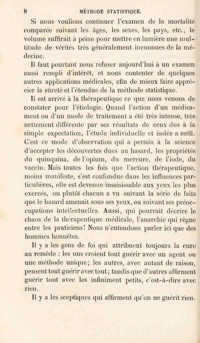Si nous voulions continuer l’examen de la mortalité comparée suivant les âges, les sexes, les pays, etc., le volume suffirait à peine pour mettre en lumière une mul¬ titude de vérités très généralement inconnues de la mé¬ decine. 11 faut pourtant nous refuser aujourd’hui à un examen aussi rempli d’intérêt, et nous contenter de quelques autres applications médicales, afin de mieux faire appré¬ cier la sûreté et l’étendue de la méthode statistique. Ii est arrivé à la thérapeutique ce que nous venons de constater pour l’étiologie. Quand l’action d’un médica¬ ment ou d’un mode de traitement a été très intense, très nettement différente par ses résultats de ceux dus à la simple expectation, l’étude individuelle et isolée a suffi. C’est ce mode d’observation qui a permis à la science d’accepter les découvertes dues au hasard, les propriétés du quinquina, de l’opium, du mercure, de l’iode, du vaccin. Mais toutes les fois que l’action thérapeutique, moins manifeste, s’est confondue dans les influences par¬ ticulières, elle est devenue insaisissable aux yeux les plus exercés, ou plutôt chacun a vu suivant la série de faits que le hasard amenait sous ses yeux, ou suivant ses préoc¬ cupations intellectuelles. Aussi, qui pourrait décrire le chaos de la thérapeutique médicale, l’anarchie qui règne entre les praticiens! Nous n’entendons parler ici que des hommes honnêtes. . 11 y a les gens de foi qui attribuent toujours la cure au remède : les uns croient tout guérir avec un agent ou une méthode unique; les autres, avec autant de raison, pensent tout guérir avec tout ; tandis que d’autres affirment guérir tout avec les infiniment petits, c’est-à-dire avec rien. 11 y a les sceptiques qui affirment qu’on ne guérit rien.