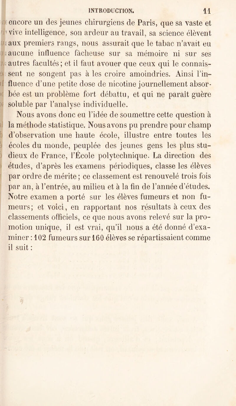 encore un des jeunes chirurgiens de Paris, que sa vaste et vive intelligence, son ardeur au travail, sa science élèvent aux premiers rangs, nous assurait que le tabac n’avait eu aucune influence fâcheuse sur sa mémoire ni sur ses autres facultés; et il faut avouer que ceux qui le connais¬ sent ne songent pas à les croire amoindries. Ainsi l’in- fluence d’une petite dose de nicotine journellement absor¬ bée est un problème fort débattu, et qui ne paraît guère soluble par l’analyse individuelle. Nous avons donc eu l’idée de soumettre cette question à la méthode statistique. Nous avons pu prendre pour champ d’observation une haute école, illustre entre toutes les écoles du monde, peuplée des jeunes gens les plus stu¬ dieux de France, l’École polytechnique. La direction des études, d’après les examens périodiques, classe les élèves par ordre de mérite ; ce classement est renouvelé trois fois par an, à l’entrée, au milieu et à la fin de l’année d’études. Notre examen a porté sur les élèves fumeurs et non fu¬ meurs; et voici, en rapportant nos résultats à ceux des classements officiels, ce que nous avons relevé sur la pro¬ motion unique, il est vrai, qu’il nous a été donné d’exa¬ miner : 102 fumeurs sur 160 élèves se répartissaient comme il suit :
