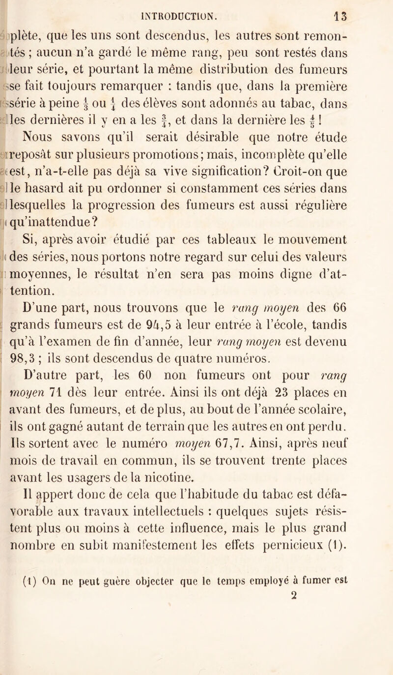 plète, que les uns sont descendus, les autres sont remon¬ tés ; aucun n’a gardé le même rang, peu sont restés dans leur série, et pourtant la même distribution des fumeurs 'Se fait toujours remarquer : tandis que, dans la première série à peine ^ ou \ des élèves sont adonnés au tabac, dans les dernières il y en a les f, et dans la dernière les f ! Nous savons qu’il serait désirable que notre étude reposât sur plusieurs promotions; mais, incomplète qu’elle ce est, n’a-t-elle pas déjà sa vive signification? Croit-on que le hasard ait pu ordonner si constamment ces séries dans lesquelles la progression des fumeurs est aussi régulière rji qu’inattendue? Si, après avoir étudié par ces tableaux le mouvement k des séries, nous portons notre regard sur celui des valeurs moyennes, le résultat n’en sera pas moins digne d’at¬ tention. D’une part, nous trouvons que le rang moyen des 66 grands fumeurs est de 9â,5 à leur entrée à l’école, tandis qu’à l’examen de fin d’année, leur rang moyen est devenu 98,3 ; ils sont descendus de quatre numéros. D’autre part, les 60 non fumeurs ont pour rang moyen 71 dès leur entrée. Ainsi ils ont déjà 23 places en avant des fumeurs, et déplus, au bout de l’année scolaire, ils ont gagné autant de terrain que les autres en ont perdu. Ils sortent avec le numéro moyen 67,7. Ainsi, après neuf mois de travail en commun, ils se trouvent trente places avant les usagers de la nicotine. Il appert donc de cela que l’habitude du tabac est défa¬ vorable aux travaux intellectuels : quelques sujets résis¬ tent plus ou moins à cette influence, mais le plus grand nombre en subit manifestement les effets pernicieux (1). (l) On ne peut guère objecter que le temps employé à fumer est 2