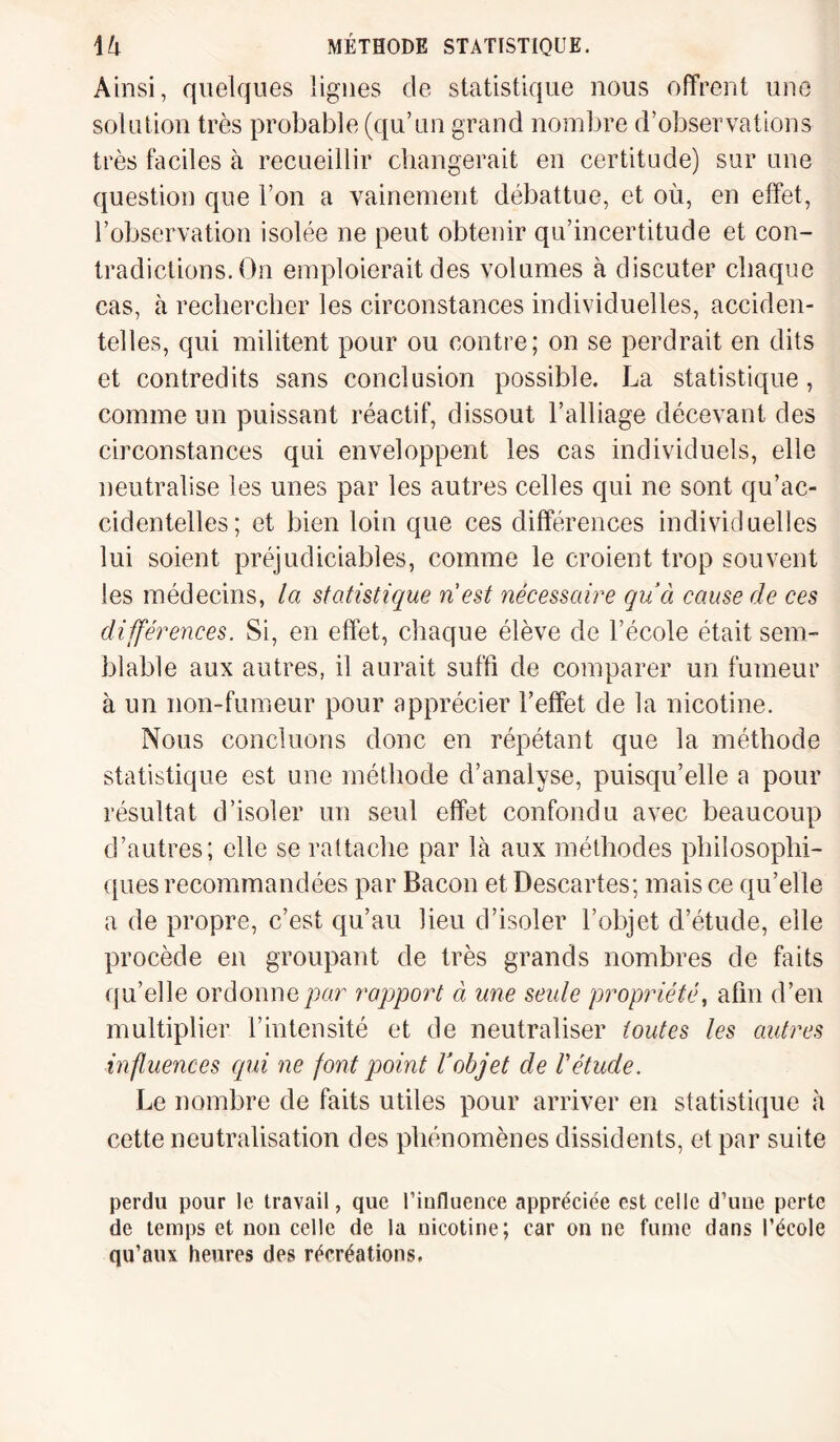 Ainsi, quelques lignes de statistique nous offrent une solution très probable (qu’un grand nombre d’observations très faciles à recueillir changerait en certitude) sur une question que l’on a vainement débattue, et où, en effet, l’observation isolée ne peut obtenir qu’incertitude et con¬ tradictions. On emploierait des volumes à discuter chaque cas, à rechercher les circonstances individuelles, acciden¬ telles, qui militent pour ou contre; on se perdrait en dits et contredits sans conclusion possible. La statistique, comme un puissant réactif, dissout l’alliage décevant des circonstances qui enveloppent les cas individuels, elle neutralise les unes par les autres celles qui ne sont qu’ac¬ cidentelles; et bien loin que ces différences individuelles lui soient préjudiciables, comme le croient trop souvent les médecins, la statistique nest nécessaire qu’ci cause de ces différences. Si, en effet, chaque élève de l’école était sem¬ blable aux autres, il aurait suffi de comparer un fumeur à un non-fumeur pour apprécier l’effet de la nicotine. Nous concluons donc en répétant que la méthode statistique est une méthode d’analyse, puisqu’elle a pour résultat d’isoler un seul effet confondu avec beaucoup d’autres; elle se rattache par là aux méthodes philosophi¬ ques recommandées par Bacon et Descartes; mais ce qu’elle a de propre, c’est qu’au lieu d’isoler l’objet d’étude, elle procède en groupant de très grands nombres de faits qu’elle ordonne par rapport à une seule propriété, afin d’en multiplier l’intensité et de neutraliser toutes les autres influences qui ne font point Vobjet de Vétude. Le nombre de faits utiles pour arriver en statistique à cette neutralisation des phénomènes dissidents, et par suite perdu pour le travail, que l’influence appréciée est celle d’une perte de temps et non celle de la nicotine; car on ne fume dans l’école qu’aux heures des récréations.