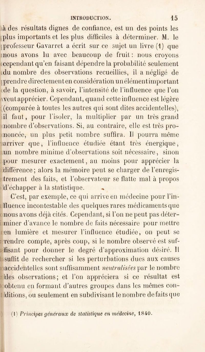 à des résultats dignes de confiance, est un des points les plus importants et les plus difficiles à déterminer. M. le professeur Gavarret a écrit sur ce sujet un livre (1) que nous avons lu avec beaucoup de fruit : nous croyons cependant qu’en faisant dépendre la probabilité seulement du nombre des observations recueillies, il a négligé de prendre directement en considération unélémentimportant de la question, à savoir, l’intensité de l’influence que l’on )\veut apprécier. Cependant, quand cette influence est légère (comparée à toutes les autres qui sont dites accidentelles), il faut, pour l’isoler, la multiplier par un très grand nombre d’observations. Si, au contraire, elle est très pro¬ noncée, un plus petit nombre suffira. I! pourra même arriver que, l’influence étudiée étant très énergique, un nombre minime d’observations soit nécessaire, sinon pour mesurer exactement, au moins pour apprécier la différence; alors la mémoire peut se charger de l’enregis¬ trement des faits, et l’observateur se flatte mal à propos d’échapper à la statistique. C’est, par exemple, ce qui arrive en médecine pour l’in¬ fluence incontestable des quelques rares médicaments que nous avons déjà cités. Cependant, si l’on ne peut pas déter¬ miner d’avance le nombre de faits nécessaire pour mettre en lumière et mesurer l’influence étudiée, on peut se rendre compte, après coup, si le nombre observé est suf¬ fisant pour donner le degré d’approximation désiré. 11 suffit de rechercher si les perturbations dues aux causes accidentelles sont suffisamment neutralisées par le nombre des observations; et l’on appréciera si ce résultat est obtenu en formant d’autres groupes dans les mêmes con¬ ditions, ou seulement en subdivisant le nombre de faits que (l) Principes généraux de statistique en médecine, 1840.