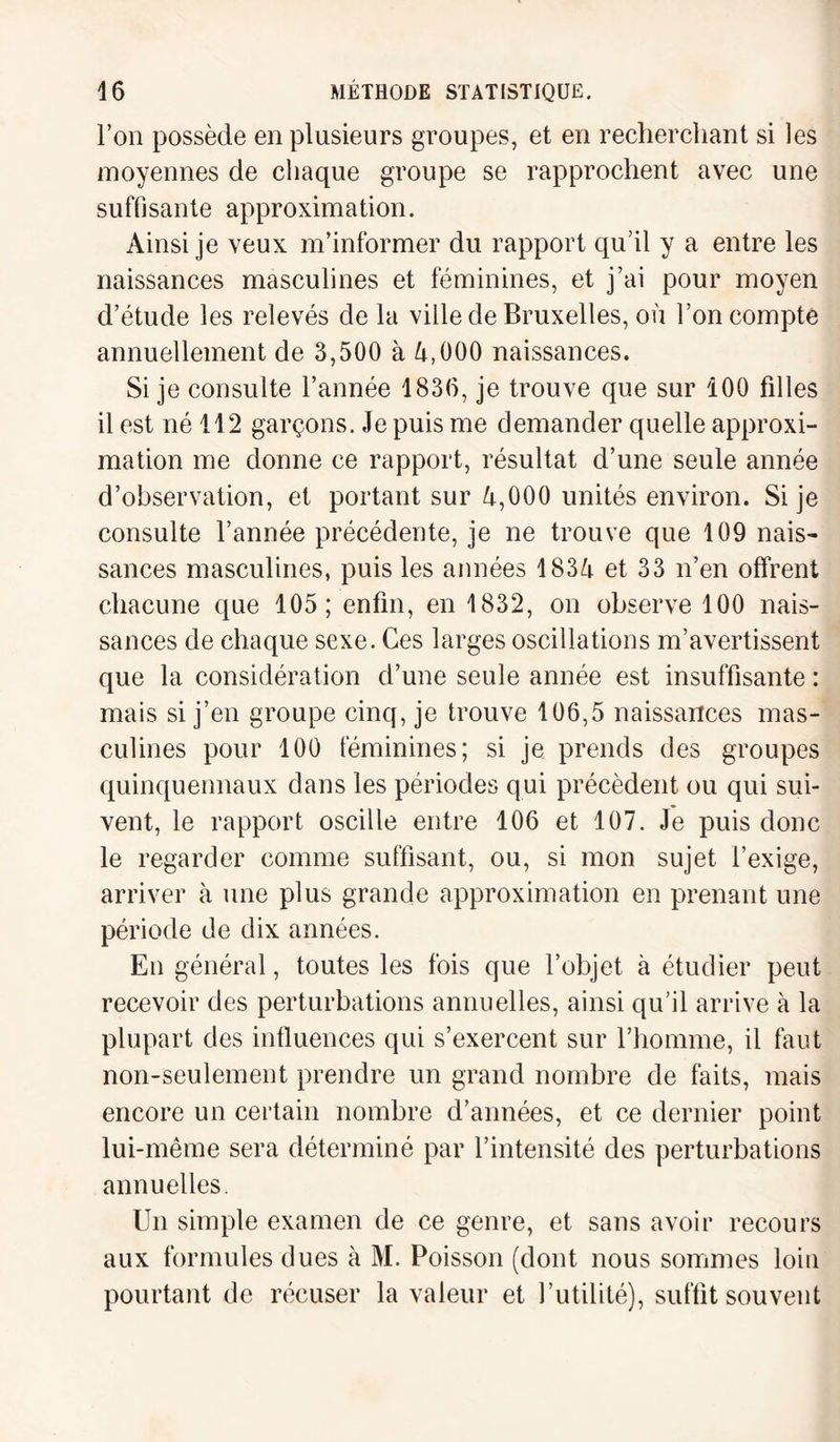 l’on possède en plusieurs groupes, et en recherchant si les moyennes de chaque groupe se rapprochent avec une suffisante approximation. Ainsi je veux m’informer du rapport qu’il y a entre les naissances masculines et féminines, et j’ai pour moyen d’étude les relevés de la ville de Bruxelles, où l’on compte annuellement de 3,500 à 4,000 naissances. Si je consulte l’année 1836, je trouve que sur 100 filles il est né 112 garçons. Je puis me demander quelle approxi¬ mation me donne ce rapport, résultat d’une seule année d’observation, et portant sur 4,000 unités environ. Si je consulte l’année précédente, je ne trouve que 109 nais¬ sances masculines, puis les années 1834 et 33 n’en offrent chacune que 105; enfin, en 1832, on observe 100 nais¬ sances de chaque sexe. Ces larges oscillations m’avertissent que la considération d’une seule année est insuffisante : mais si j’en groupe cinq, je trouve 106,5 naissances mas¬ culines pour 100 féminines; si je prends des groupes quinquennaux dans les périodes qui précèdent ou qui sui¬ vent, le rapport oscille entre 106 et 107. Je puis donc le regarder comme suffisant, ou, si mon sujet l’exige, arriver à une plus grande approximation en prenant une période de dix années. En général, toutes les fois que l’objet à étudier peut recevoir des perturbations annuelles, ainsi qu’il arrive à la plupart des influences qui s’exercent sur l’homme, il faut non-seulement prendre un grand nombre de faits, mais encore un certain nombre d’années, et ce dernier point lui-même sera déterminé par l’intensité des perturbations annuelles. Un simple examen de ce genre, et sans avoir recours aux formules dues à M. Poisson (dont nous sommes loin pourtant de récuser la valeur et futilité), suffit souvent