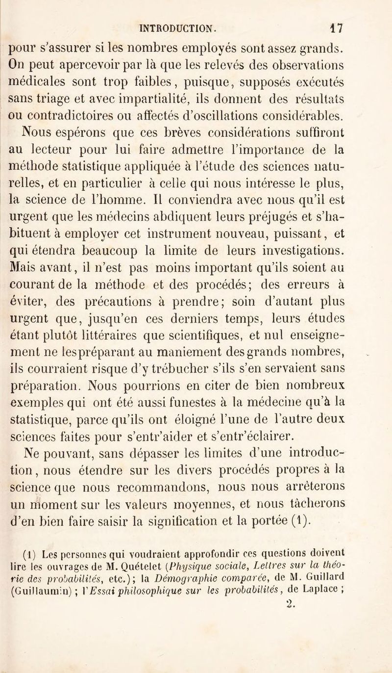 pour s’assurer si les nombres employés sont assez grands. On peut apercevoir par là que les relevés des observations médicales sont trop faibles, puisque, supposés exécutés sans triage et avec impartialité, ils donnent des résultats ou contradictoires ou affectés d’oscillations considérables. Nous espérons que ces brèves considérations suffiront au lecteur pour lui faire admettre l’importance de la méthode statistique appliquée à l’étude des sciences natu¬ relles, et en particulier à celle qui nous intéresse le plus, la science de l’homme. Il conviendra avec nous qu’il est urgent que les médecins abdiquent leurs préjugés et s’ha¬ bituent à employer cet instrument nouveau, puissant, et qui étendra beaucoup la limite de leurs investigations. Mais avant, il n’est pas moins important qu’ils soient au courant de la méthode et des procédés; des erreurs à éviter, des précautions à prendre; soin d’autant plus urgent que, jusqu’en ces derniers temps, leurs études étant plutôt littéraires que scientifiques, et nul enseigne¬ ment ne lespréparant au maniement des grands nombres, ils courraient risque d’y trébucher s’ils s’en servaient sans préparation. Nous pourrions en citer de bien nombreux exemples qui ont été aussi funestes à la médecine qu’à la statistique, parce qu’ils ont éloigné l’une de l’autre deux sciences faites pour s’entr’aider et s’entr’éclairer. Ne pouvant, sans dépasser les limites d’une introduc¬ tion , nous étendre sur les divers procédés propres à la science que nous recommandons, nous nous arrêterons un moment sur les valeurs moyennes, et nous tâcherons d’en bien faire saisir la signification et la portée (1). (1) Les personnes qui voudraient approfondir ces questions doivent lire les ouvrages de M. Quételet (Physique sociale, Lettres sur la théo¬ rie des probabilités, etc.); la Démographie comparée, de M. Guillard (Guillaumin); V Essai philosophique sur les probabilités, de Laplace ; 2.