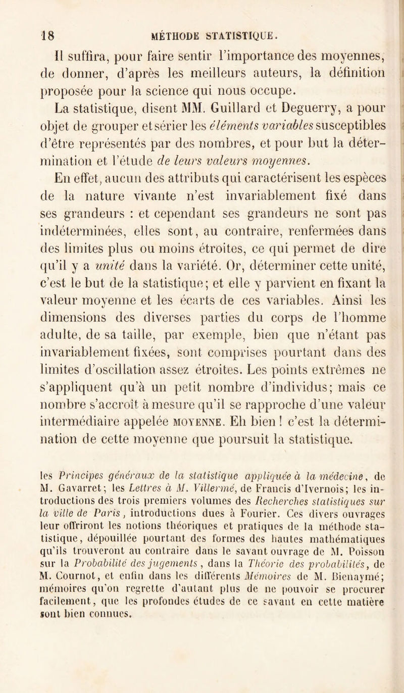 Il suffira, pour faire sentir l’importance des moyennes, de donner, d’après les meilleurs auteurs, la définition proposée pour la science qui nous occupe. La statistique, disent MM. Guillard et Deguerry, a pour objet de grouper et sérier les éléments variables susceptibles d’être représentés par des nombres, et pour but la déter¬ mination et l’étude de leurs valeurs moyennes. En effet, aucun des attributs qui caractérisent les espèces de la nature vivante n’est invariablement fixé dans ses grandeurs : et cependant ses grandeurs ne sont pas indéterminées, elles sont, au contraire, renfermées clans des limites plus ou moins étroites, ce qui permet de dire qu’il y a unité dans la variété. Or, déterminer cette unité, c’est le but de la statistique ; et elle y parvient en fixant la valeur moyenne et les écarts de ces variables. Ainsi les dimensions des diverses parties du corps de l’homme adulte, de sa taille, par exemple, bien que n’étant pas invariablement fixées, sont comprises pourtant dans des limites d’oscillation assez étroites. Les points extrêmes ne s’appliquent qu’à un petit nombre d’individus; mais ce nombre s’accroît à mesure qu’il se rapproche d’une valeur intermédiaire appelée moyenne. Eli bien ! c’est la détermi¬ nation de cette moyenne que poursuit la statistique. les Principes généraux de la statistique appliquée à la médecine, de M. Gavarret; les Lettres à M. Villermé, de Francis d’Ivernois; les in¬ troductions des trois premiers volumes des Recherches statistiques sur la ville de Paris, introductions dues à Fourier. Ces divers ouvrages leur offriront les notions théoriques et pratiques de la méthode sta¬ tistique, dépouillée pourtant des formes des hautes mathématiques qu’ils trouveront au contraire dans le savant ouvrage de M. Poisson sur la Probabilité des jugements, dans la Théorie des probabilités, de M. Cournot, et enfin dans les differents Mémoires de M. Bienaymé; mémoires qu’on regrette d’autant plus de ne pouvoir se procurer facilement, que les profondes études de ce savant en cette matière sont bien connues.