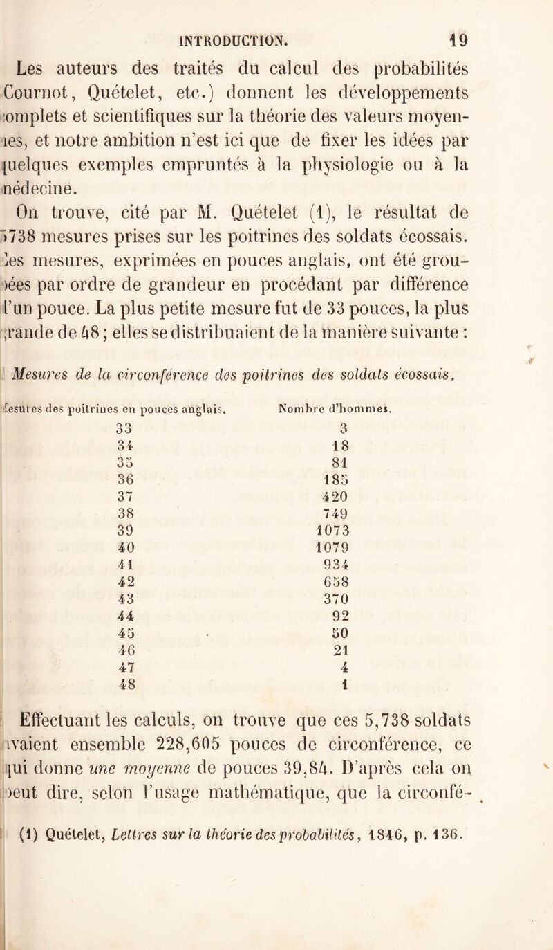 Les auteurs des traités du calcul des probabilités Cournot, Quételet, etc.) donnent les développements omplets et scientifiques sur la théorie des valeurs moyen- îes, et notre ambition n’est ici que de fixer les idées par [uelques exemples empruntés à la physiologie ou à la nédecine. On trouve, cité par M. Quételet (1), le résultat de >738 mesures prises sur les poitrines des soldats écossais, ies mesures, exprimées en pouces anglais, ont été grou¬ pes par ordre de grandeur en procédant par différence l’un pouce. La plus petite mesure fut de 33 pouces, la plus i'rande de 48 ; elles se distribuaient de la manière suivante : Mesures de la circonférence des poitrines des soldais écossais. r esurcs des poitrines en ponces anglais. Nombre d'hommes. 33 3 34 18 35 81 36 185 37 420 38 749 39 1073 40 1079 41 934 42 658 43 370 44 92 45 50 46 21 47 4 48 1 Effectuant les calculs, on trouve que ces 5,738 soldats tvaient ensemble 228,605 pouces de circonférence, ce jui donne une moyenne de pouces 39,84. D’après cela on )eut dire, selon l’usage mathématique, que la circonfé- ^ (1) Quételet, Lettres sur la théorie des probabilités, 1846, p. 136.