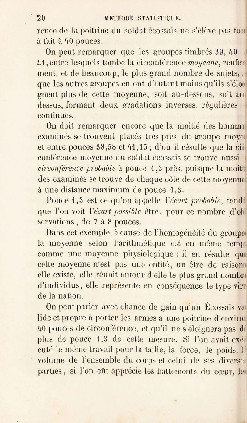 rence de la poitrine du soldat écossais ne s’élève pas to us à fait à 40 pouces. On peut remarquer que les groupes timbrés 39, 40 41,entre lesquels tombe la circonférence moyenne, rente?!, ment, et de beaucoup, le plus grand nombre de sujets,,? que les autres groupes en ont d’autant moins qu’ils s’élooj gnent plus de cette moyenne, soit au-dessous, soit an dessus, formant deux gradations inverses, régulières continues. On doit remarquer encore que la moitié des hommai examinés se trouvent placés très près du groupe moyn et entre pouces 38,58 et 41,15 ; d’où il résulte que la ciiii conférence moyenne du soldat écossais se trouve aussi circonférence probable à pouce 1,3 près, puisque la moitt des examinés se trouve de chaque côté de cette moyennoi à une distance maximum de pouce 1,3. Pouce 1,3 est ce qu’on appelle Y écart probable, tand que l’on voit Y écart possible être, pour ce nombre d’of servations , de 7 à 8 pouces. Dans cet exemple, à cause de l’homogénéité du groupe* la moyenne selon l’arithmétique est en même temp comme une moyenne physiologique : il en résulte qu cette moyenne n’est pas une entité, un être de raison elle existe, elle réunit autour d’elle le plus grand nombre d’individus, elle représente en conséquence le type vin de la nation. On peut parier avec chance de gain qu’un Écossais vff lide et propre à porter les armes a une poitrine d’enviro 40 pouces de circonférence, et qu’il ne s’éloignera pas d plus de pouce 1,3 de cette mesure. Si l’on avait exé cuté le même travail pour la taille, la force, le poids, 1 volume de l’ensemble du corps et celui de ses diverse parties, si l’on eût apprécié les battements du cœur, le
