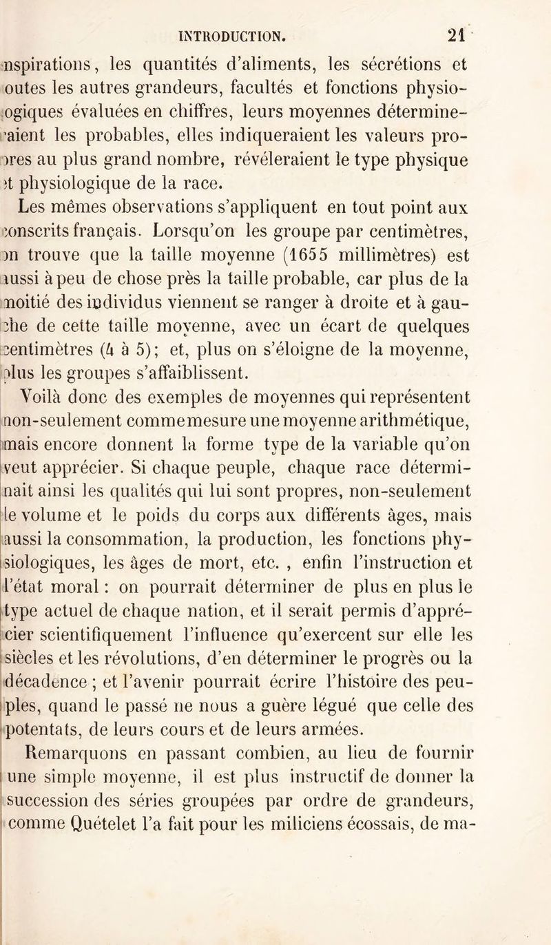 Aspirations, les quantités d’aliments, les sécrétions et outes les autres grandeurs, facultés et fonctions physiol¬ ogiques évaluées en chiffres, leurs moyennes détermine- ’aient les probables, elles indiqueraient les valeurs pro¬ bes au plus grand nombre, révéleraient le type physique ît physiologique de la race. Les mêmes observations s’appliquent en tout point aux conscrits français. Lorsqu’on les groupe par centimètres, )n trouve que la taille moyenne (1655 millimètres) est mssi à peu de chose près la taille probable, car plus de la noitié des individus viennent se ranger à droite et à gau¬ che de cette taille moyenne, avec un écart de quelques centimètres (â à 5); et, plus on s’éloigne de la moyenne, dus les groupes s’affaiblissent. Voilà donc des exemples de moyennes qui représentent non-seulement commemesure une moyenne arithmétique, mais encore donnent la forme type de la variable qu’on veut apprécier. Si chaque peuple, chaque race détermi¬ nait ainsi les qualités qui lui sont propres, non-seulement Ile volume et le poids du corps aux différents âges, mais ! aussi la consommation, la production, les fonctions phy¬ siologiques, les âges de mort, etc. , enfin l’instruction et l’état moral : on pourrait déterminer de plus en plus le ! type actuel de chaque nation, et il serait permis d’appré¬ cier scientifiquement l’influence qu’exercent sur elle les i siècles et les révolutions, d’en déterminer le progrès ou la décadence ; et l’avenir pourrait écrire l’histoire des peu- ; pies, quand le passé ne nous a guère légué que celle des potentats, de leurs cours et de leurs armées. Remarquons en passant combien, au lieu de fournir une simple moyenne, il est plus instructif de donner la succession des séries groupées par ordre de grandeurs, comme Quételet l’a fait pour les miliciens écossais, de ma-
