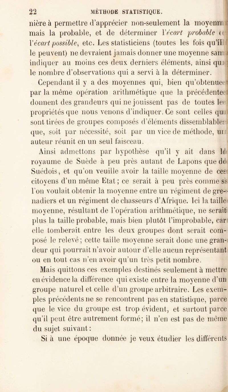 nière à permettre d’apprécier non-seulement la moyenn: : mais la probable, et de déterminer Y écart probable i ■ Y écart possible, etc. Les statisticiens (toutes les fois qu’ili le peuvent) ne devraient jamais donner une moyenne sam i indiquer au moins ces deux derniers éléments, ainsi qur ] le nombre d’observations qui a servi à la déterminer. Cependant il y a des moyennes qui, bien qu’obtenue \ par la même opération arithmétique que la précédente* donnent des grandeurs qui ne jouissent pas de toutes le 1 propriétés que nous venons d’indiquer. Ce sont celles qui sont tirées de groupes composés d’éléments dissemblable: que, soit par nécessité, soit par un vice de méthode, ui auteur réunit en un seul faisceau. Ainsi admettons par hypothèse qu’il y ait dans Id royaume de Suède à peu près autant de Lapons que d(i Suédois, et qu’on veuille avoir la taille moyenne de eee citoyens d’un même Etat ; ce serait à peu près comme sb l’on voulait obtenir la moyenne entre un régiment de gre¬ nadiers et un régiment de chasseurs d’Afrique. Ici la taille moyenne, résultant de l’opération arithmétique, ne serait plus la taille probable, mais bien plutôt l’improbable, car elle tomberait entre les deux groupes dont serait com¬ posé le relevé; cette taille moyenne serait donc une gran¬ deur qui pourrait n’avoir autour d’elle aucun représentant ou en tout cas n’en avoir qu’un très petit nombre. Mais quittons ces exemples destinés seulement à mettre en évidence la différence qui existe entre la moyenne d’un groupe naturel et celle d’un groupe arbitraire. Les exem¬ ples précédents ne se rencontrent pas en statistique, parce que le vice du groupe est trop évident, et surtout parce qu’il peut être autrement formé; il n’en est pas de même du sujet suivant: Si à une époque donnée je veux étudier les différents