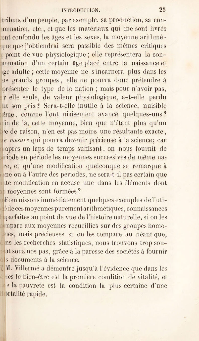 tributs d’un peuple, par exemple, sa production, sa con- mmation, etc., et que les matériaux qui me sont livrés ent confondu les âges et les sexes, la moyenne arithmé- [ue que j’obtiendrai sera passible des mêmes critiques point de vue physiologique ; elle représentera la con¬ tinuation d’un certain âge placé entre la naissance et ge adulte ; cette moyenne ne s’incarnera plus dans les us grands groupes, elle ne pourra donc prétendre à arésenter le type de la nation ; mais pour n’avoir pas, r elle seule, de valeur physiologique, a-t-elle perdu it son prix? Sera-t-elle inutile à la science, nuisible âme, comme l’ont niaisement avancé quelques-uns? in de là, cette moyenne, bien que n’étant plus qu’un •e de raison, n’en est pas moins une résultante exacte, \e mesure qui pourra devenir précieuse à la science; car après un laps de temps suffisant, on nous fournit de s riode en période les moyennes successives de même na- ?e, et qu’une modification quelconque se remarque à ; ne ou à l’autre des périodes, ne sera-t-il pas certain que te modification en accuse une dans les éléments dont i moyennes sont formées? Fournissons immédiatement quelques exemples del’uti- i î de ces moyennes purement arithmét iques, connaissances parfaites au point de vue de l’histoire naturelle, si on les :npare aux moyennes recueillies sur des groupes homo- nes, mais précieuses si on les compare au néant que, -ns les recherches statistiques, nous trouvons trop sou- - it sous nos pas, grâce à la paresse des sociétés à fournir i î documents à la science. \î. Villermé a démontré jusqu’à l’évidence que dans les les le bien-être est la première condition de vitalité, et e la pauvreté est la condition la plus certaine d’une •rtalité rapide,