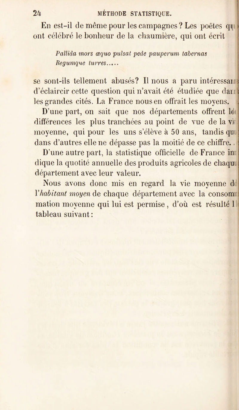 En est-il de même pour les campagnes ? Les poètes qis 1 ont célébré le bonheur de la chaumière, qui ont écrit Pallida mors œquo puisât pede pauperum tabernas Regumque turres. se sont-ils tellement abusés? Il nous a paru intéressai!] ! d’éclaircir cette question qui n’avait été étudiée que dari i les grandes cités. La France nous en offrait les moyens, j D’une part, on sait que nos départements offrent lét différences les plus tranchées au point de vue de la viv moyenne, qui pour les uns s’élève à 50 ans, tandis qu dans d’autres elle ne dépasse pas la moitié de ce chiffre.. D’une autre part, la statistique officielle de France in; dique la quotité annuelle des produits agricoles de chaqu département avec leur valeur. Nous avons donc mis en regard la vie moyenne di Yhabitant moyen de chaque département avec la consomi mation moyenne qui lui est permise, d’où est résulté 1 tableau suivant :