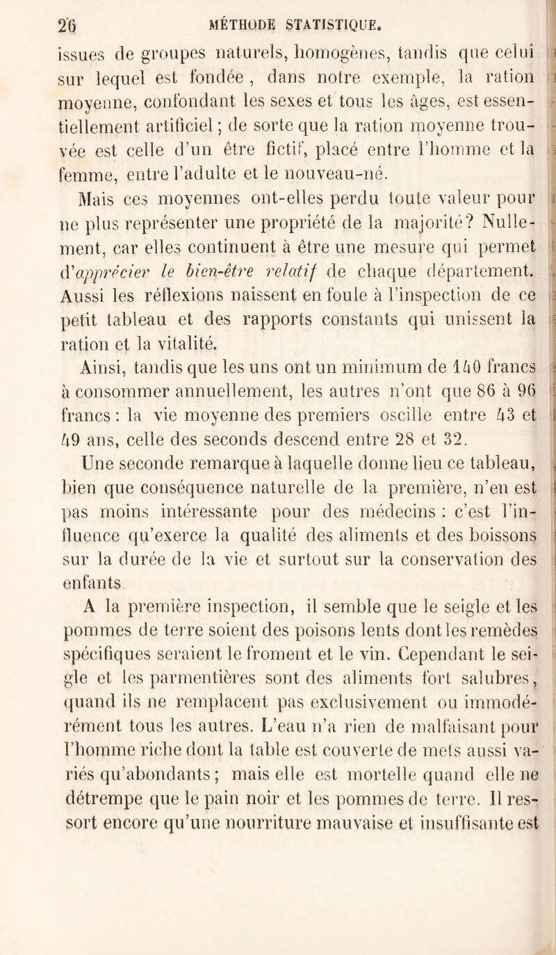 issues dégroupés naturels, homogènes, tandis que celui sur lequel est fondée , dans notre exemple, la ration i moyenne, confondant les sexes et tous les âges, est essen¬ tiellement artificiel ; de sorte que la ration moyenne trou¬ vée est celle d’un être fictif, placé entre l’homme et la t femme, entre l’adulte et le nouveau-né. Mais ces moyennes ont-elles perdu toute valeur pour ne plus représenter une propriété de la majorité? Nulle¬ ment, car elles continuent à être une mesure qui permet cY apprécier le bien-être relatif de chaque département. . Aussi les réflexions naissent en foule à l’inspection de ce 3 petit tableau et des rapports constants qui unissent la ration et la vitalité. Ainsi, tandis que les uns ont un minimum de 1 h0 francs à consommer annuellement, les autres n’ont que 86 à 96 francs : la vie moyenne des premiers oscille entre â3 et 1 â9 ans, celle des seconds descend entre 28 et 32. Une seconde remarque à laquelle donne lieu ce tableau, bien que conséquence naturelle de la première, n’en est I pas moins intéressante pour des médecins : c’est l’in¬ fluence qu’exerce la qualité des aliments et des boissons ; sur la durée de la vie et surtout sur la conservation des enfants A la première inspection, il semble que le seigle et les pommes de terre soient des poisons lents dont les remèdes spécifiques seraient le froment et le vin. Cependant le sei¬ gle et les parmentières sont des aliments fort salubres, quand ils ne remplacent pas exclusivement ou immodé¬ rément tous les autres. L’eau n’a rien de malfaisant pour l’homme riche dont la table est couverte de mets aussi va¬ riés qu’abondants ; mais elle est mortelle quand elle ne détrempe que le pain noir et les pommes de terre, il res¬ sort encore qu’une nourriture mauvaise et insuffisante est