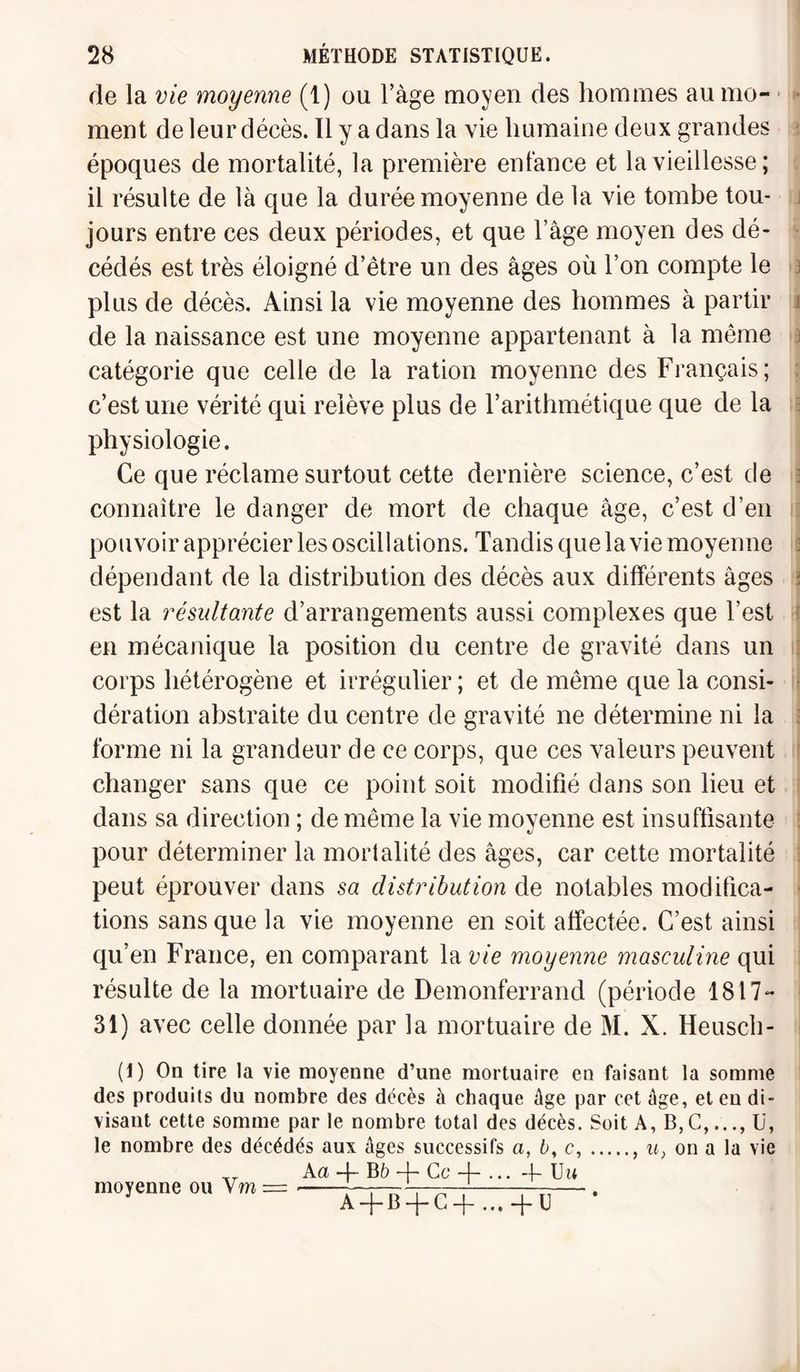 de la vie moyenne (1) ou l’àge moyen des hommes au mo¬ ment de leur décès. Il y a dans la vie humaine deux grandes époques de mortalité, la première enfance et la vieillesse; il résulte de là que la durée moyenne de la vie tombe tou¬ jours entre ces deux périodes, et que l’âge moyen des dé¬ cédés est très éloigné d’être un des âges où l’on compte le plus de décès. Ainsi la vie moyenne des hommes à partir de la naissance est une moyenne appartenant à la même catégorie que celle de la ration moyenne des Français; c’est une vérité qui relève plus de l’arithmétique que de la physiologie. Ce que réclame surtout cette dernière science, c’est de connaître le danger de mort de chaque âge, c’est d’en pouvoir apprécier les oscillations. Tandis que la vie moyenne \ dépendant de la distribution des décès aux différents âges s est la résultante d’arrangements aussi complexes que l’est en mécanique la position du centre de gravité dans un corps hétérogène et irrégulier ; et de même que la consi¬ dération abstraite du centre de gravité ne détermine ni la forme ni la grandeur de ce corps, que ces valeurs peuvent changer sans que ce point soit modifié dans son lieu et dans sa direction ; de même la vie moyenne est insuffisante pour déterminer la mortalité des âges, car cette mortalité peut éprouver dans sa distribution de notables modifica¬ tions sans que la vie moyenne en soit affectée. C’est ainsi qu’en France, en comparant la vie moyenne masculine qui résulte de la mortuaire de Demonferrand (période 1817- 31) avec celle donnée par la mortuaire de M. X. Heusch- (1) On tire la vie moyenne d’une mortuaire en faisant la somme des produits du nombre des décès à chaque âge par cet âge, et en di¬ visant cette somme par le nombre total des décès. Soit A, B,G,..., U, le nombre des décédés aux âges successifs a, b, c,., u} on a la vie Aa —{- B b —J— Ce -j— ... -j- Uu moyenne on Vm = —.