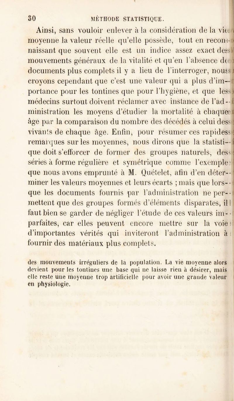 Ainsi, sans vouloir enlever à la considération de la vite 1 moyenne la valeur réelle qu’elle possède, tout en recon-i- il naissant que souvent elle est un indice assez exact deeskl mouvements généraux de la vitalité et qu’en l’absence de 3 documents plus complets il y a lieu de l’interroger, nous? j croyons cependant que c’est une valeur qui a plus d’im— : portance pour les tontines que pour l’hygiène, et que less ï médecins surtout doivent réclamer avec instance de l’ad¬ ministration les moyens d’étudier la mortalité à chaquee i âge par la comparaison du nombre des décédés à celui des^ ? vivants de chaque âge. Enfin, pour résumer ces rapides* E remarques sur les moyennes, nous dirons que la statisti- i que doit s’efforcer de former des groupes naturels, des^ ; séries à forme régulière et symétrique comme l’exemple : que nous avons emprunté à M. Quételet, afin d’en déter--' miner les valeurs moyennes et leurs écarts ; mais que lors¬ que les documents fournis par l’administration ne per¬ mettent que des groupes formés d’éléments disparates, il faut bien se garder de négliger l’étude de ces valeurs im - ■ parfaites, car elles peuvent encore mettre sur la voie d’importantes vérités qui inviteront l’administration à fournir des matériaux plus complets. des mouvements irréguliers de la population. La vie moyenne alors devient pour les tontines une base qui ne laisse rien à désirer, mais elle reste une moyenne trop artificielle pour avoir une grande valeur en physiologie.