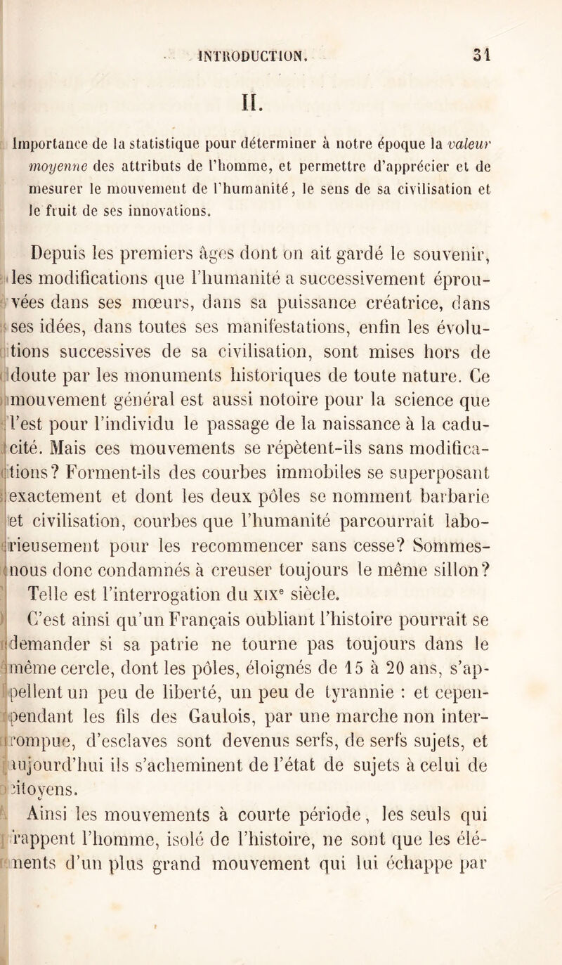 IL Importance de la statistique pour déterminer à notre époque la valeur moyenne des attributs de l’homme, et permettre d’apprécier et de mesurer le mouvement de l’humanité, le sens de sa civilisation et le fruit de ses innovations. Depuis les premiers âges dont on ait gardé le souvenir, les modifications que l’humanité a successivement éprou¬ vées dans ses mœurs, dans sa puissance créatrice, dans ses idées, dans toutes ses manifestations, enfin les évolu¬ tions successives de sa civilisation, sont mises hors de doute par les monuments historiques de toute nature. Ce mouvement général est aussi notoire pour la science que d’est pour l’individu le passage de la naissance à la cadu¬ cité. Mais ces mouvements se répètent-ils sans modifica¬ tions? Forment-ils des courbes immobiles se superposant exactement et dont les deux pôles se nomment barbarie et civilisation, courbes que l’humanité parcourrait labo¬ rieusement pour les recommencer sans cesse? Sommes- nous donc condamnés à creuser toujours le même sillon? Telle est l’interrogation du xixe siècle. C’est ainsi qu’un Français oubliant l’histoire pourrait se demander si sa patrie ne tourne pas toujours dans le même cercle, dont les pôles, éloignés de 15 à 20 ans, s’ap¬ pellent un peu de liberté, un peu de tyrannie : et eepen- ' pendant les fils des Gaulois, par une marche non inter- s rompue, d’esclaves sont devenus serfs, de serfs sujets, et uijourd’hui ils s’acheminent de l’état de sujets à celui de ritoyens. V Ainsi les mouvements à courte période, les seuls qui rappent l’homme, isolé de l’histoire, ne sont que les élé- nents d’un plus grand mouvement qui lui échappe par