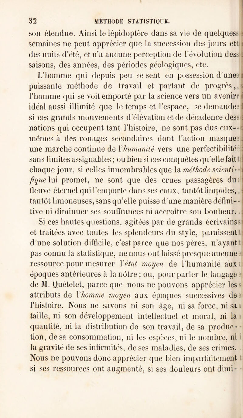 son étendue. Ainsi le lépidoptère dans sa vie de quelques* 3 semaines ne peut apprécier que la succession des jours ett ) des nuits d’été, et n’a aucune perception de l’évolution des* J saisons, des années, des périodes géologiques, etc. L’homme qui depuis peu se sent en possession d’unes if puissante méthode de travail et partant de progrès,,îj l’homme qui se voit emporté par la science vers un avenirr i idéal aussi illimité que le temps et l’espace, se demandes:j si ces grands mouvements d’élévation et de décadence des* j nations qui occupent tant l’histoire, ne sont pas dus eux— : mêmes à des rouages secondaires dont l’action masque? il une marche continue de Yhumanité vers une perfectibilité jj sans limites assignables ; ou bien si ces conquêtes qu’elle fait : i chaque jour, si celles innombrables que la méthode scienti-- \ figue lui promet, ne sont que des crues passagères du i f fleuve éternel qui l’emporte dans ses eaux, tantôt limpides, : tantôt limoneuses, sans qu’elle puisse d’une manière défini¬ tive ni diminuer ses souffrances ni accroître son bonheur. Si ces hautes questions, agitées par de grands écrivains si et traitées avec toutes les splendeurs du style, paraissent d’une solution difficile, c’est parce que nos pères, n’ayant pas connu la statistique, ne nous ont laissé presque aucune ressource pour mesurer Yétat moyen de l’humanité auxu époques antérieures à la nôtre ; ou, pour parler le langage de M. Quételet, parce que nous ne pouvons apprécier les ' attributs de l'homme moyen aux époques successives de l’histoire. Nous ne savons ni son âge, ni sa force, ni sa taille, ni son développement intellectuel et moral, ni la quantité, ni la distribution de son travail, de sa produc¬ tion, de sa consommation, ni les espèces, ni le nombre, ni la gravité de ses infirmités, de ses maladies, de ses crimes. Nous ne pouvons donc apprécier que bien imparfaitement si ses ressources ont augmenté, si ses douleurs ont dimi-