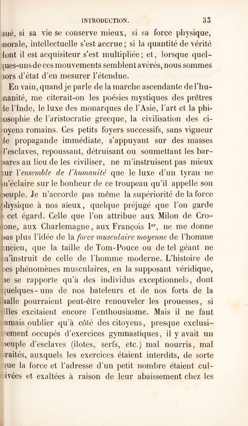 îué, si sa vie se conserve mieux, si sa force physique, norale, intellectuelle s’est accrue ; si la quantité de vérité lent il est acquisiteur s’est multipliée; et, lorsque quel- pies-unsde ces mouvements semblent avérés, nous sommes lors d’état d’en mesurer l’étendue. En vain, quand je parle de la marche ascendante del’hu- nanité, me citerait-on les poésies mystiques des prêtres le l’Inde, le luxe des monarques de l’Asie, l’art et la phi¬ losophie de l’aristocratie grecque, la civilisation des ci- oyens romains. Ces petits foyers successifs, sans vigueur le propagande immédiate, s’appuyant sur des masses d’esclaves, repoussant, détruisant ou soumettant les bar- oares au lieu de les civiliser, ne m’instruisent pas mieux ur Y ensemble de V humanité que le luxe d’un tyran ne m’éclaire sur le bonheur de ce troupeau qu’il appelle son oeuple. Je n’accorde pas même la supériorité de la force physique à nos aïeux, quelque préjugé que l’on garde . cet égard. Celle que l’on attribue aux Milon de Cro- (One, aux Charlemagne, aux François Ier, ne me donne oas plus l’idée de la force musculaire moyenne de l’homme omcien, que la taille de Tom-Pouce ou de tel géant ne i n’instruit de celle de l’homme moderne. L’histoire de , :es phénomènes musculaires, en la supposant véridique, le se rapporte qu’à des individus exceptionnels, dont [uelques-uns de nos bateleurs et de nos forts de la lalle pourraient peut-être renouveler les prouesses, si lies excitaient encore l’enthousiasme. Mais il ne faut amais oublier qu’à côté des citoyens, presque exclusi- ement occupés d’exercices gymnastiques, il y avait un >euple d’esclaves (ilotes, serfs, etc.) mal nourris, mal raités, auxquels les exercices étaient interdits, de sorte [ue la force et l’adresse d’un petit nombre étaient cul- ivées et exaltées à raison de leur abaissement chez les