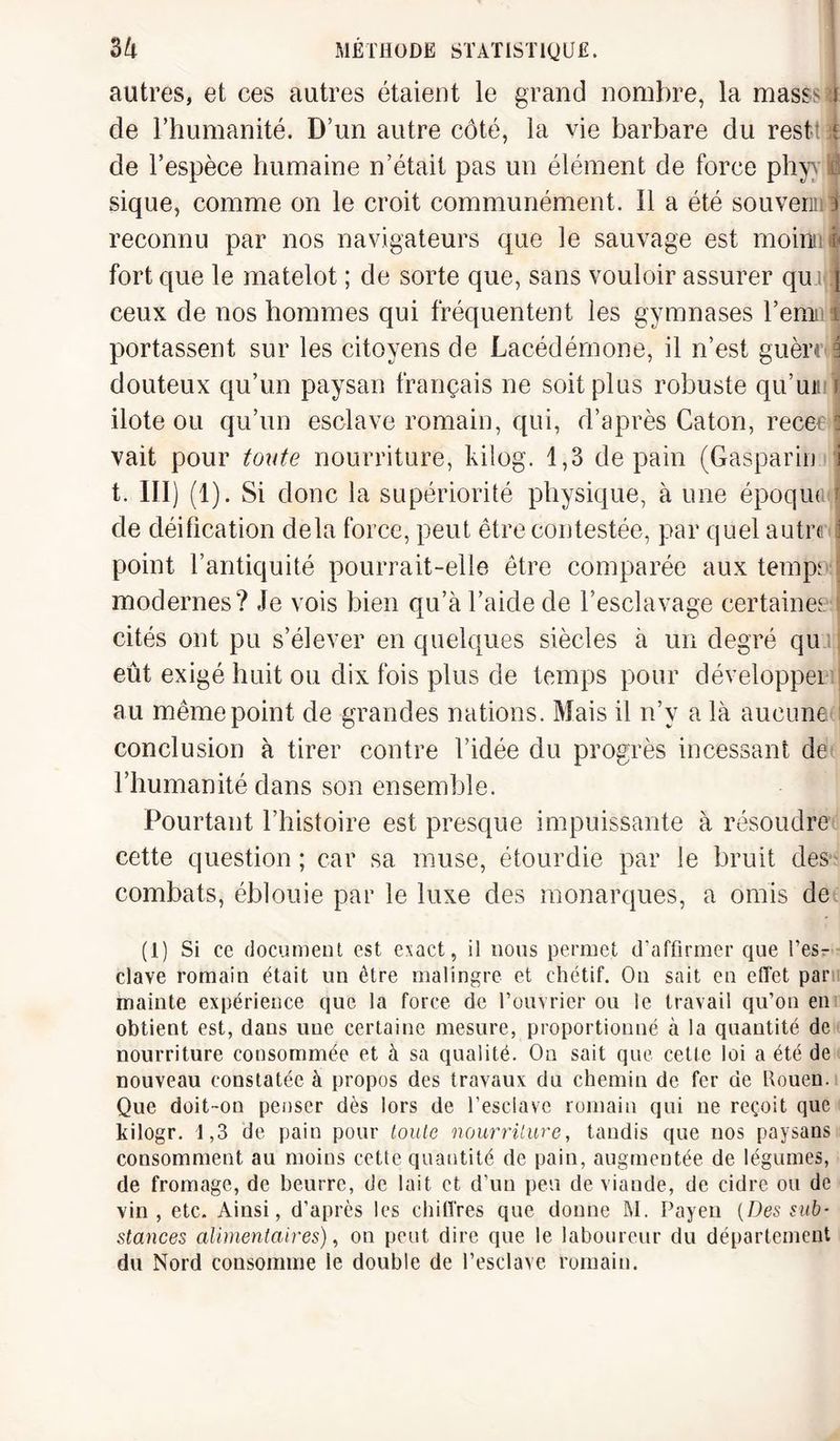 autres, et ces autres étaient le grand nombre, la mass- i de Fhumanité. D’un autre côté, la vie barbare du rest ï de l’espèce humaine n’était pas un élément de force phyy I sique, comme on le croit communément. 11 a été souveru 3 reconnu par nos navigateurs que le sauvage est moiniitfj fort que le matelot ; de sorte que, sans vouloir assurer qu ] ceux de nos hommes qui fréquentent les gymnases l’emt i portassent sur les citoyens de Lacédémone, il n’est guère 3 douteux qu’un paysan français ne soit plus robuste qu’un i ilote ou qu’un esclave romain, qui, d’après Caton, recet ! vait pour toute nourriture, kilog. 1,3 de pain (Gaspard] i t. III) (1). Si donc la supériorité physique, à une époque j de déification delà force, peut être contestée, par quel autre i point l’antiquité pourrait-elle être comparée aux temps modernes? Je vois bien qu’à l’aide de l’esclavage certaines cités ont pu s’élever en quelques siècles à un degré qu eût exigé huit ou dix fois plus de temps pour développei au même point de grandes nations. Mais il n’y a là aucune conclusion à tirer contre l’idée du progrès incessant de l’humanité dans son ensemble. Pourtant l’histoire est presque impuissante à résoudre cette question ; car sa muse, étourdie par le bruit des combats, éblouie par le luxe des monarques, a omis de (1) Si ce document est exact, il nous permet d'affirmer que l’es¬ clave romain était un être malingre et chétif. On sait en effet par mainte expérience que la force de l’ouvrier ou le travail qu’on en obtient est, dans une certaine mesure, proportionné à la quantité de nourriture consommée et à sa qualité. On sait que cette loi a été de nouveau constatée à propos des travaux du chemin de fer de Houen. Que doit-on penser dès lors de l’esclave romain qui ne reçoit que kilogr. 1,3 de pain pour toute nourriture, tandis que nos paysans consomment au moins cette quantité de pain, augmentée de légumes, de fromage, de beurre, de lait et d’un peu de viande, de cidre ou de vin, etc. Ainsi, d’après les chiffres que donne M. Payen {Des sub¬ stances alimentaires), on peut dire que le laboureur du département du Nord consomme le double de l’esclave romain.