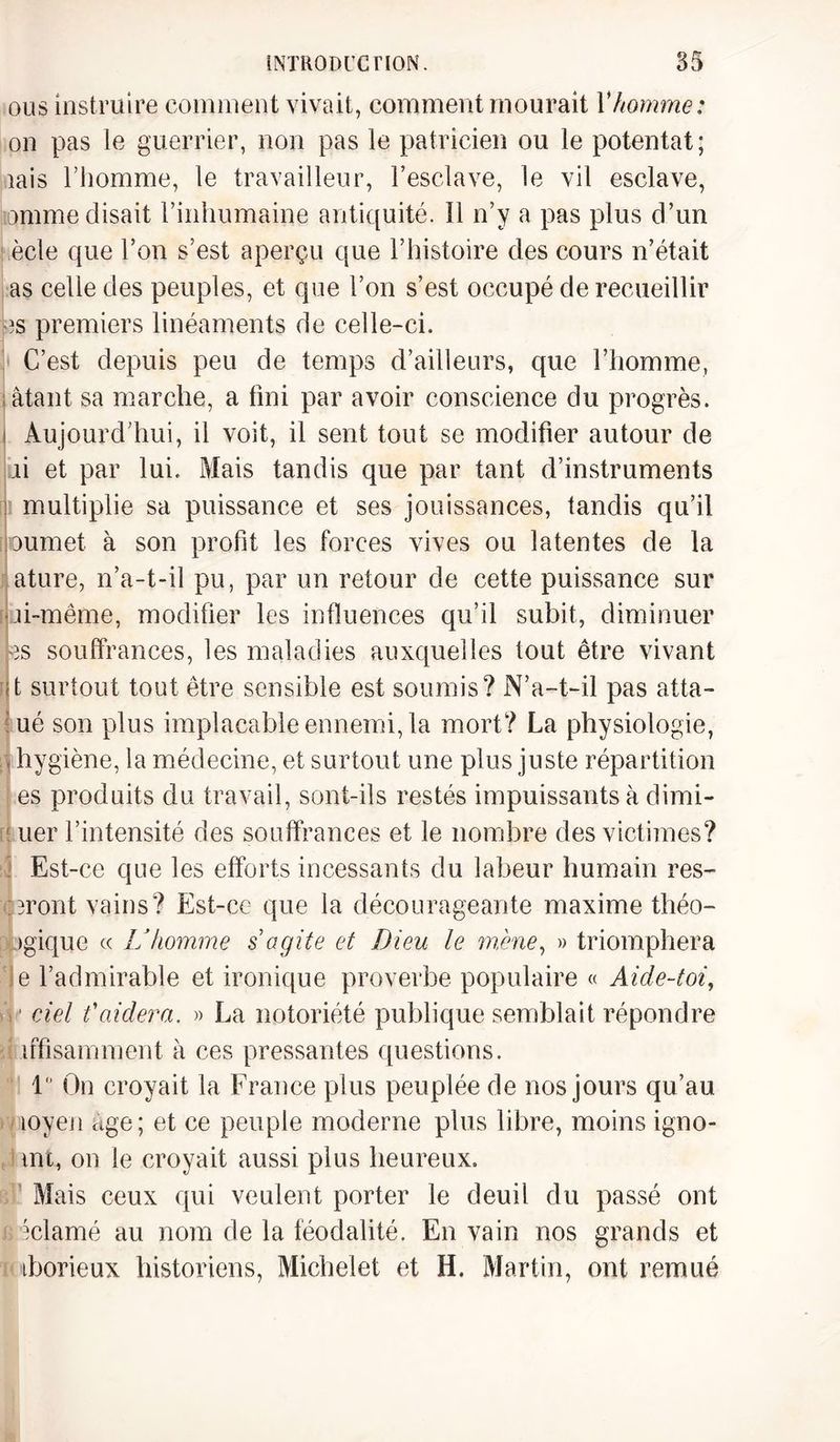 ou s instruire comment vivait, comment mourait V homme : on pas le guerrier, non pas le patricien ou le potentat; iais l’homme, le travailleur, l’esclave, le vil esclave, omme disait l’inhumaine antiquité. Il n’y a pas plus d’un ècle que l’on s’est aperçu que l’histoire des cours n’était as celle des peuples, et que l’on s’est occupé de recueillir es premiers linéaments de celle-ci. C’est depuis peu de temps d’ailleurs, que l’homme, âtant sa marche, a fini par avoir conscience du progrès. i Aujourd’hui, il voit, il sent tout se modifier autour de h et par lui. Mais tandis que par tant d’instruments multiplie sa puissance et ses jouissances, tandis qu’il oumet à son profit les forces vives ou latentes de la ature, n’a-t-il pu, par un retour de cette puissance sur ji-même, modifier les influences qu’il subit, diminuer es souffrances, les maladies auxquelles tout être vivant t surtout tout être sensible est soumis? N’a-t-il pas atta- ué son plus implacable ennemi, la mort? La physiologie, | hygiène, la médecine, et surtout une plus juste répartition es produits du travail, sont-ils restés impuissants à dimi- ! uer l’intensité des souffrances et le nombre des victimes? Est-ce que les efforts incessants du labeur humain res¬ teront vains? Est-cc que la décourageante maxime théo¬ rique « L’homme s agite et Dieu le mène, » triomphera e l’admirable et ironique proverbe populaire « Aide-toi, ciel t'aidera. » La notoriété publique semblait répondre ufisamment à ces pressantes questions. 1° On croyait la France plus peuplée de nos jours qu’au îoyen âge; et ce peuple moderne plus libre, moins igno- mt, on le croyait aussi plus heureux. Mais ceux qui veulent porter le deuil du passé ont éclamé au nom de la féodalité. En vain nos grands et iborieux historiens, Michelet et H. Martin, ont remué