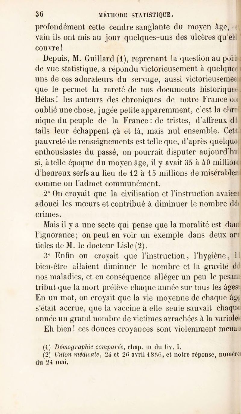 profondément cette cendre sanglante du moyen âge, h . vain ils ont mis au jour quelques-uns des ulcères qu’ebl ' couvre ! Depuis, M. Guillard (1), reprenant la question au poi ii j de vue statistique, a répondu victorieusement à quelque uns de ces adorateurs du servage, aussi victorieusemeew que le permet la rareté de nos documents historique Hélas! les auteurs des chroniques de notre France odiJ oublié une chose, jugée petite apparemment, c’est la clirr ï nique du peuple de la France: de tristes, d’affreux d tails leur échappent çà et là, mais nul ensemble. Cet pauvreté de renseignements est telle que, d’après quelque enthousiastes du passé, on pourrait disputer aujourd’hi si, à telle époque du moyen âge, il y avait 35 à âO millior i d’heureux serfs au lieu de 12 à 15 millions de misérable! 1 comme on l’admet communément. 2° On croyait que la civilisation et l’instruction avaier : adouci les mœurs et contribué à diminuer le nombre ddt crimes. Mais il y a une secte qui pense que la moralité est dan l’ignorance; on peut en voir un exemple dans deux ar ticles de M. le docteur Lisle(2). 3° Enfin on croyait que l’instruction, l’hygiène, 1 bien-être allaient diminuer le nombre et la gravité d nos maladies, et en conséquence alléger un peu le pesan tribut que la mort prélève chaque année sur tous les âges En un mot, on croyait que la vie moyenne de chaque âge. s’était accrue, que la vaccine à elle seule sauvait chaque année un grand nombre de victimes arrachées à la variole Eh bien ! ces douces croyances sont violemment mena (1) Démographie comparée, chap. m du liv. I. (2) Union médicale. 24 et 26 avril 1856, et notre réponse, numér( du 24 mai.