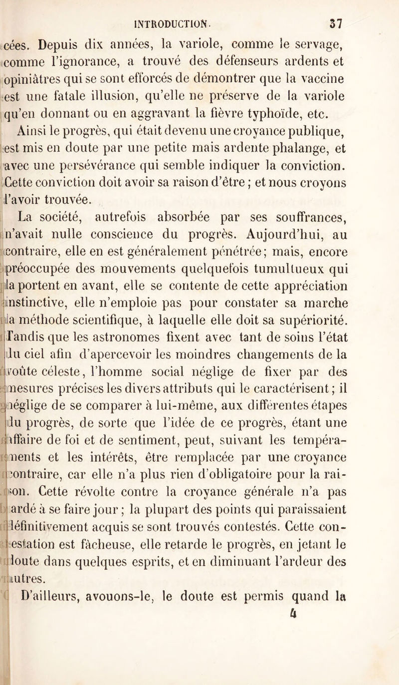 cées. Depuis dix années, la variole, comme le servage, comme l’ignorance, a trouvé des défenseurs ardents et opiniâtres qui se sont efforcés de démontrer que la vaccine est une fatale illusion, qu’elle ne préserve de la variole qu’en donnant ou en aggravant la fièvre typhoïde, etc. Ainsi le progrès, qui était devenu une croyance publique, est mis en doute par une petite mais ardente phalange, et avec une persévérance qui semble indiquer la conviction. Cette conviction doit avoir sa raison d’être ; et nous croyons l’avoir trouvée. La société, autrefois absorbée par ses souffrances, n’avait nulle conscience du progrès. Aujourd’hui, au contraire, elle en est généralement pénétrée; mais, encore préoccupée des mouvements quelquefois tumultueux qui la portent en avant, elle se contente de cette appréciation instinctive, elle n’emploie pas pour constater sa marche ta méthode scientifique, à laquelle elle doit sa supériorité, iTandis que les astronomes fixent avec tant de soins l’état du ciel afin d’apercevoir les moindres changements de la o7oûte céleste, l’homme social néglige de fixer par des mesures précises les divers attributs qui le caractérisent; il jiéglige de se comparer à lui-même, aux différentes étapes liu progrès, de sorte que l’idée de ce progrès, étant une Affaire de foi et de sentiment, peut, suivant les tempéra¬ ments et les intérêts, être remplacée par une croyance contraire, car elle n’a plus rien d’obligatoire pour la rai- mi. Cette révolte contre la croyance générale n’a pas ardé à se faire jour ; la plupart des points qui paraissaient définitivement acquis se sont trouvés contestés. Cette con- t estation est fâcheuse, elle retarde le progrès, en jetant le loute dans quelques esprits, et en diminuant l’ardeur des i u très. D’ailleurs, avouons-le, le doute est permis quand la h