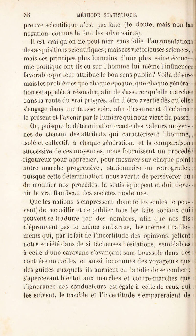 preuve scientifique n’est pas faite (le doute, mais non laa ! négation, comme le font les adversaires). 11 est vrai qu’on ne peut nier sans folie l’augmentationTi des acquisitions scientifiques; maisces victorieuses sciences,, mais ces principes plus humains d’une plus saine écono— i mie politique ont-ils eu sur l’homme lui-même l’influenceeï favorable que leur attribue le bon sens public? Voilà déson-- ! mais les problèmes que chaque époque, que chaque généra-- f tion est appelée à résoudre, afin de s’assurer qu’elle marche? ! dans la route du vrai progrès, afin d’être avertie dès qu’elleelf s’engage dans une fausse voie, afin d’assurer et d’éclairer ri le présent et l’avenir par la lumière qui nous vient du passé.. i Or, puisque la détermination exacte des valeurs moyen¬ nes de chacun des attributs qui caractérisent l’homme, À isolé et collectif, à chaque génération, et la comparaison i successive de ces moyennes, nous fournissent un procédé il rigoureux pour apprécier, pour mesurer sur chaque point t u notre marche progressive , stationnaire ou rétrograde ; : puisque cette détermination nous avertit de persévérer ou i fl de modifier nos procédés, la statistique peut et doit deve- ! nir le vrai flambeau des sociétés modernes. Que les nations s’empressent donc (elles seules le peu¬ vent) de recueillir et de publier tous les faits sociaux qui i fl peuvent se traduire par des nombres, afin que nos fils n’éprouvent pas le même embarras, les mêmes tiraille¬ ments qui, par le fait de l’incertitude des opinions, jettent notre société dans de si fâcheuses hésitations, semblables à celle d’une caravane s’avançant sans boussole dans des contrées nouvelles et aussi inconnues des voyageurs que des guides auxquels ils auraient eu la folie de se confier : s’apercevant bientôt aux marches et contre-marches que l’ignorance des conducteurs est égale à celle de ceux qui les suivent, le trouble et l’incertitude s’empareraient de