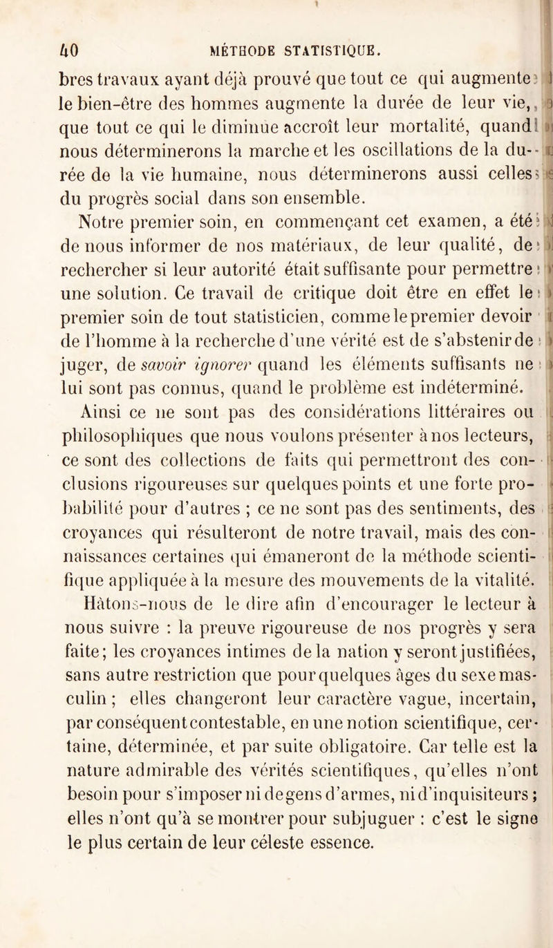 bres travaux ayant déjà prouvé que tout ce qui augmente? le bien-être des hommes augmente la durée de leur vie,, 3 que tout ce qui le diminue accroît leur mortalité, quand nous déterminerons la marche et les oscillations de la du- - o rée de la vie humaine, nous déterminerons aussi celles?^ du progrès social dans son ensemble. Notre premier soin, en commençant cet examen, a été ? d de nous informer de nos matériaux, de leur qualité, déni rechercher si leur autorité était suffisante pour permettre ; v une solution. Ce travail de critique doit être en effet le* > premier soin de tout statisticien, comme le premier devoir t de l’homme à la recherche d’une vérité est de s’abstenir de ! > juger, de savoir ignorer quand les éléments suffisants ne » lui sont pas connus, quand le problème est indéterminé. Ainsi ce 11e sont pas des considérations littéraires ou philosophiques que nous voulons présenter à nos lecteurs, ce sont des collections de faits qui permettront des con¬ clusions rigoureuses sur quelques points et une forte pro¬ babilité pour d’autres ; ce ne sont pas des sentiments, des croyances qui résulteront de notre travail, mais des con¬ naissances certaines qui émaneront de la méthode scienti¬ fique appliquée à la mesure des mouvements de la vitalité. Hàtons-nous de le dire afin d’encourager le lecteur à nous suivre : la preuve rigoureuse de nos progrès y sera faite; les croyances intimes delà nation y seront justifiées, sans autre restriction que pour quelques âges du sexe mas¬ culin ; elles changeront leur caractère vague, incertain, par conséquentcontestable, en une notion scientifique, cer¬ taine, déterminée, et par suite obligatoire. Car telle est la nature admirable des vérités scientifiques, qu’elles n’ont besoin pour s’imposer ni degens d’armes, ni d’inquisiteurs ; elles n’ont qu’à se montrer pour subjuguer : c’est le signe le plus certain de leur céleste essence.