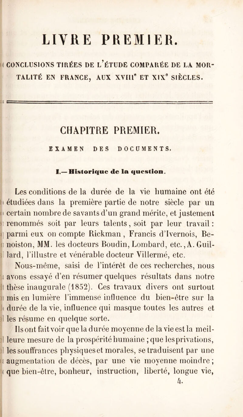 LITRE PREMIER. CONCLUSIONS TIRÉES DE L’ÉTUDE COMPARÉE DE LA MOR¬ TALITÉ EN FRANCE, AUX XYlll0 ET XIX0 SIÈCLES. CHAPITRE PREMIER. EXAMEN DES DOCUMENTS. I.— Historique de la question. Les conditions de la durée de la vie humaine ont été étudiées dans la première partie de notre siècle par un certain nombre de savants d’un grand mérite, et justement I renommés soit par leurs talents, soit par leur travail : parmi eux on compte Rickman, Francis d’Ivernois, Be- noiston, MM. les docteurs Boudin, Lombard, etc.,A. Guil- lard, l’illustre et vénérable docteur Villermé, etc. Nous-même, saisi de l’intérêt de ces recherches, nous avons essayé d’en résumer quelques résultats dans notre I thèse inaugurale (1852). Ces travaux divers ont surtout mis en lumière l’immense influence du bien-être sur la durée de la vie, influence qui masque toutes les autres et les résume en quelque sorte. Ils ont fait voir que la durée moyenne de la vie est la meil¬ leure mesure de la prospérité humaine ;que les privations, les souffrances physiques et morales, se traduisent par une augmentation de décès, par une vie moyenne moindre ; que bien-être, bonheur, instruction, liberté, longue vie, û.