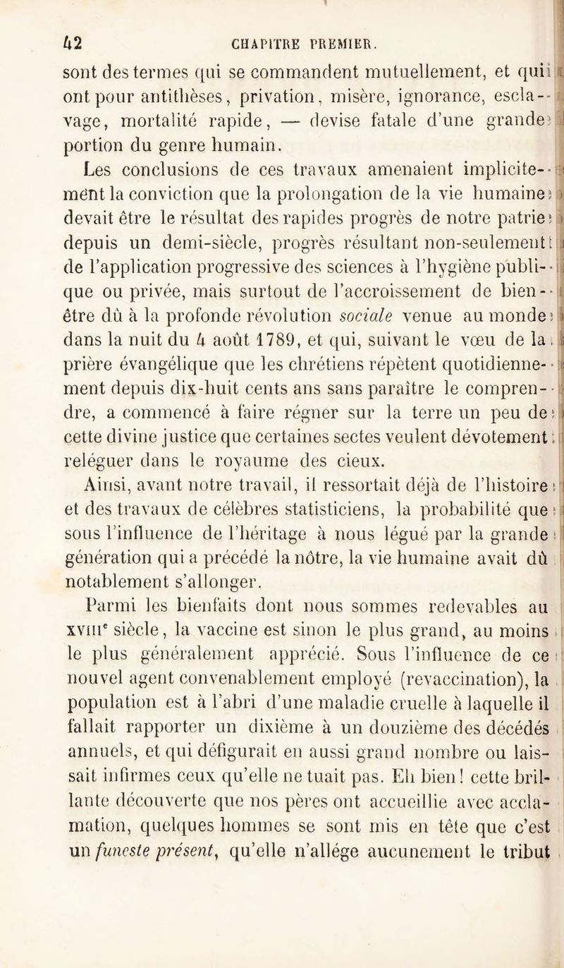 sont des termes qui se commandent mutuellement, et quii i ont pour antithèses, privation, misère, ignorance, escla¬ vage, mortalité rapide, — devise fatale d’une grande?! portion du genre humain. Les conclusions de ces travaux amenaient implicite-- ?! ment la conviction que la prolongation de la vie humaine; o< devait être le résultat des rapides progrès de notre patrie; » depuis un demi-siècle, progrès résultant non-seulementt j de l’application progressive des sciences à l’hygiène publi- • i que ou privée, mais surtout de l’accroissement de bien- être dû à la profonde révolution sociale venue au monde; \ dans la nuit du U août 1789, et qui, suivant le vœu de la . \ prière évangélique que les chrétiens répètent quotidienne- ; ment depuis dix-huit cents ans sans paraître le compren¬ dre, a commencé à faire régner sur la terre un peu de ; i cette divine justice que certaines sectes veulent dévotement ; reléguer dans le royaume des cieux. Ainsi, avant notre travail, il ressortait déjà de l’histoire ; i et des travaux de célèbres statisticiens, la probabilité que ; i sous l'influence de l’héritage à nous légué par la grande génération qui a précédé la nôtre, la vie humaine avait dû notablement s’allonger. Parmi les bienfaits dont nous sommes redevables au xvme siècle, la vaccine est sinon le plus grand, au moins le plus généralement apprécié. Sous l’influence de ce nouvel agent convenablement employé (revaccination), la population est à l’abri d’une maladie cruelle à laquelle il fallait rapporter un dixième à un douzième des décédés annuels, et qui défigurait en aussi grand nombre ou lais¬ sait infirmes ceux qu’elle ne tuait pas. Eh bien ! cette bril¬ lante découverte que nos pères ont accueillie avec accla¬ mation, quelques hommes se sont mis en tête que c’est un funeste présent, qu’elle n’allége aucunement le tribut