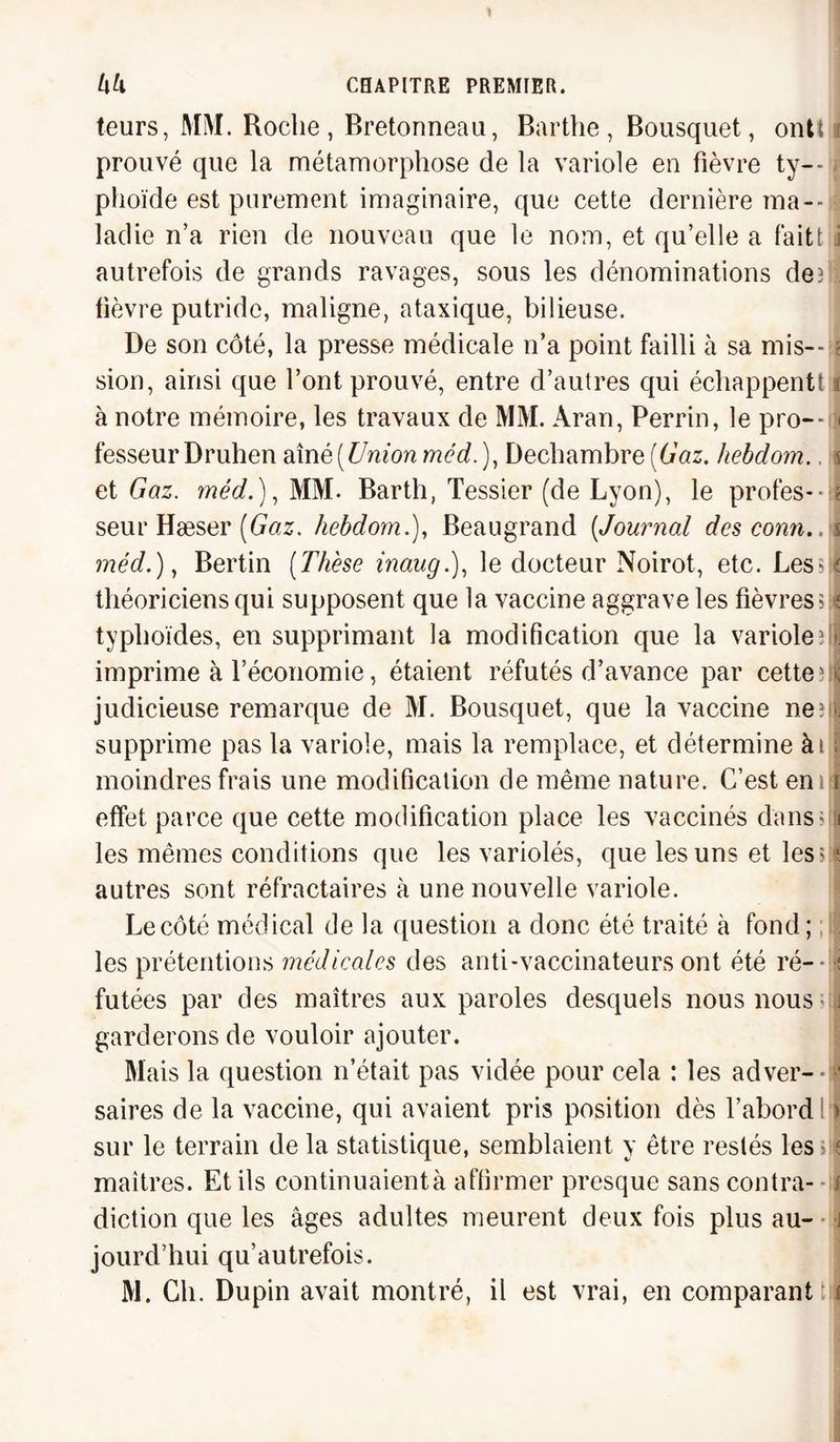 leurs, MM. Roche, Bretonneau, Barthe, Bousquet, ontt 3 prouvé que la métamorphose de la variole en fièvre ty--. plioïde est purement imaginaire, que cette dernière ma¬ ladie n’a rien de nouveau que le nom, et qu’elle a fait! i autrefois de grands ravages, sous les dénominations def lièvre putride, maligne, ataxique, bilieuse. De son côté, la presse médicale n’a point failli à sa mis--!? sion, ainsi que l’ont prouvé, entre d’autres qui échappent! i à notre mémoire, les travaux de MM. Aran, Perrin, le pro--i| fesseurDruhen aînè [Union méd.), Dechambre [Gaz. hebdom. \ et Gaz. méd.), MM. Barth, Tessier (de Lyon), le profes-dl seur Hæser (Gaz. hebdom.), Beaugrand [Journal descomi..i méd.), Bertin [Thèse inaug.), le docteur Noirot, etc. Les?i| théoriciens qui supposent que la vaccine aggrave les fièvres $jl typhoïdes, en supprimant la modification que la variole ? le imprime à l’économie, étaient réfutés d’avance par cette vï; judicieuse remarque de M. Bousquet, que la vaccine ne?il supprime pas la variole, mais la remplace, et détermine ài g moindres frais une modification de même nature. C’est eni ï effet parce que cette modification place les vaccinés dansejs les mêmes conditions que les variolés, que les uns et lèses autres sont réfractaires à une nouvelle variole. Le côté médical de la question a donc été traité à fond; les prétentions médicales des anti-vaccinateurs ont été ré- - futées par des maîtres aux paroles desquels nous nous j garderons de vouloir ajouter. Mais la question n’était pas vidée pour cela : les ad ver--a saires de la vaccine, qui avaient pris position dès l’abord > sur le terrain de la statistique, semblaient y être restés les ; « maîtres. Et ils continuaientà affirmer presque sans contra- jj diction que les âges adultes meurent deux fois plus au- -J jourd’hui qu’autrefois. M. Ch. Dupin avait montré, il est vrai, en comparant tjf