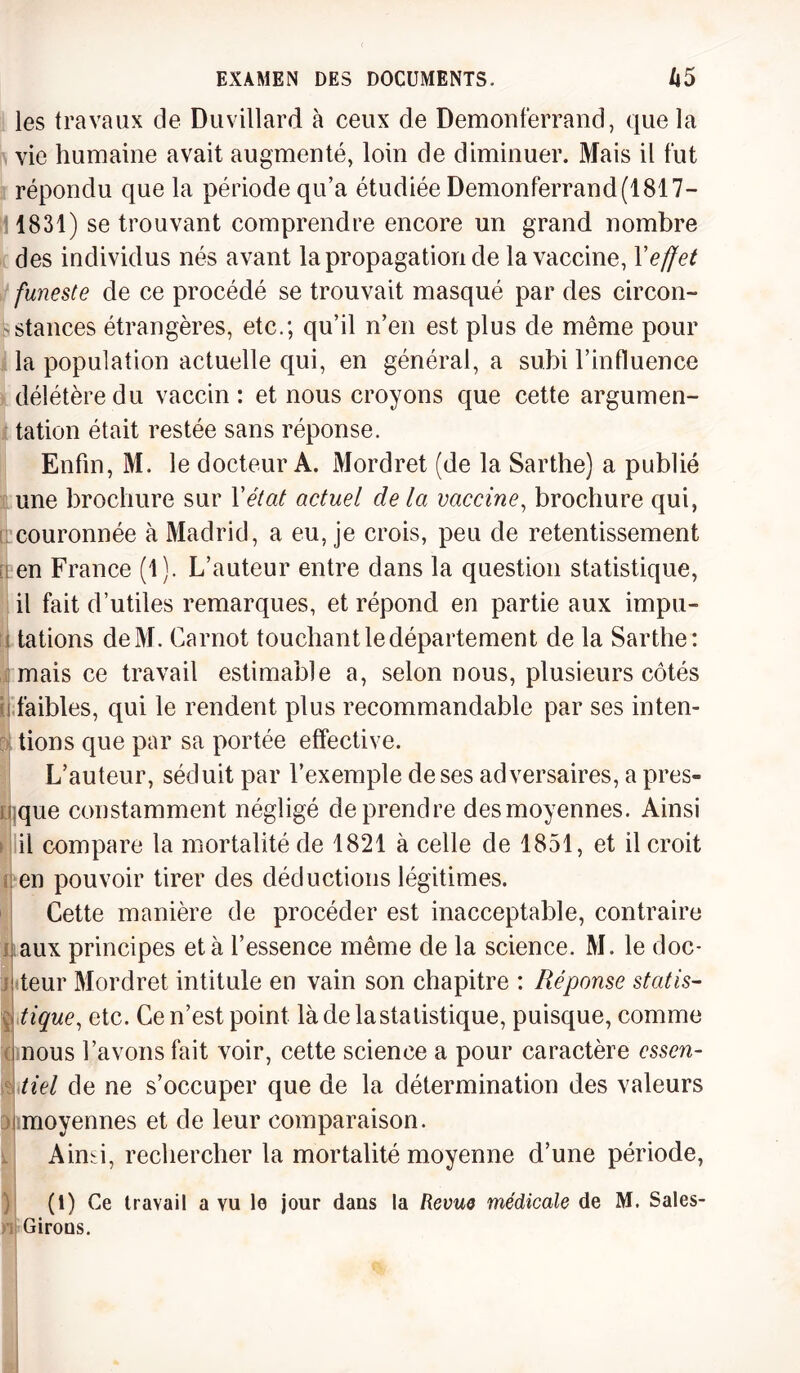 les travaux de Duvillard à ceux de Demonferrand, que la vie humaine avait augmenté, loin de diminuer. Mais il fut répondu que la période qu’a étudiée Demonferrand (1817- 1831) se trouvant comprendre encore un grand nombre des individus nés avant la propagation de la vaccine, Y effet funeste de ce procédé se trouvait masqué par des circon- fc.stances étrangères, etc.; qu’il n’en est plus de même pour la population actuelle qui, en général, a subi l’influence délétère du vaccin: et nous croyons que cette argumen¬ tation était restée sans réponse. Enfin, M. le docteur A. Mordret (de la Sarthe) a publié une brochure sur Y état actuel de la vaccine, brochure qui, couronnée à Madrid, a eu, je crois, peu de retentissement en France (1). L’auteur entre dans la question statistique, il fait d’utiles remarques, et répond en partie aux impu- I tâtions deM. Carnot touchant le département de la Sarthe: mais ce travail estimable a, selon nous, plusieurs côtés i faibles, qui le rendent plus recommandable par ses inten¬ tions que par sa portée effective. L’auteur, séduit par l’exemple de ses adversaires, a pres¬ que constamment négligé de prendre des moyennes. Ainsi il compare la mortalité de 1821 à celle de 1851, et il croit en pouvoir tirer des déductions légitimes. Cette manière de procéder est inacceptable, contraire aux principes et à l’essence même de la science. M. le doc¬ teur Mordret intitule en vain son chapitre : Réponse statis¬ tique, etc. Ce n’est point là de la statistique, puisque, comme nous l’avons fait voir, cette science a pour caractère essen¬ tiel de ne s’occuper que de la détermination des valeurs moyennes et de leur comparaison. Aimi, rechercher la mortalité moyenne d’une période, (1) Ce travail a vu le jour dans la Revue médicale de M. Saies- Girons.