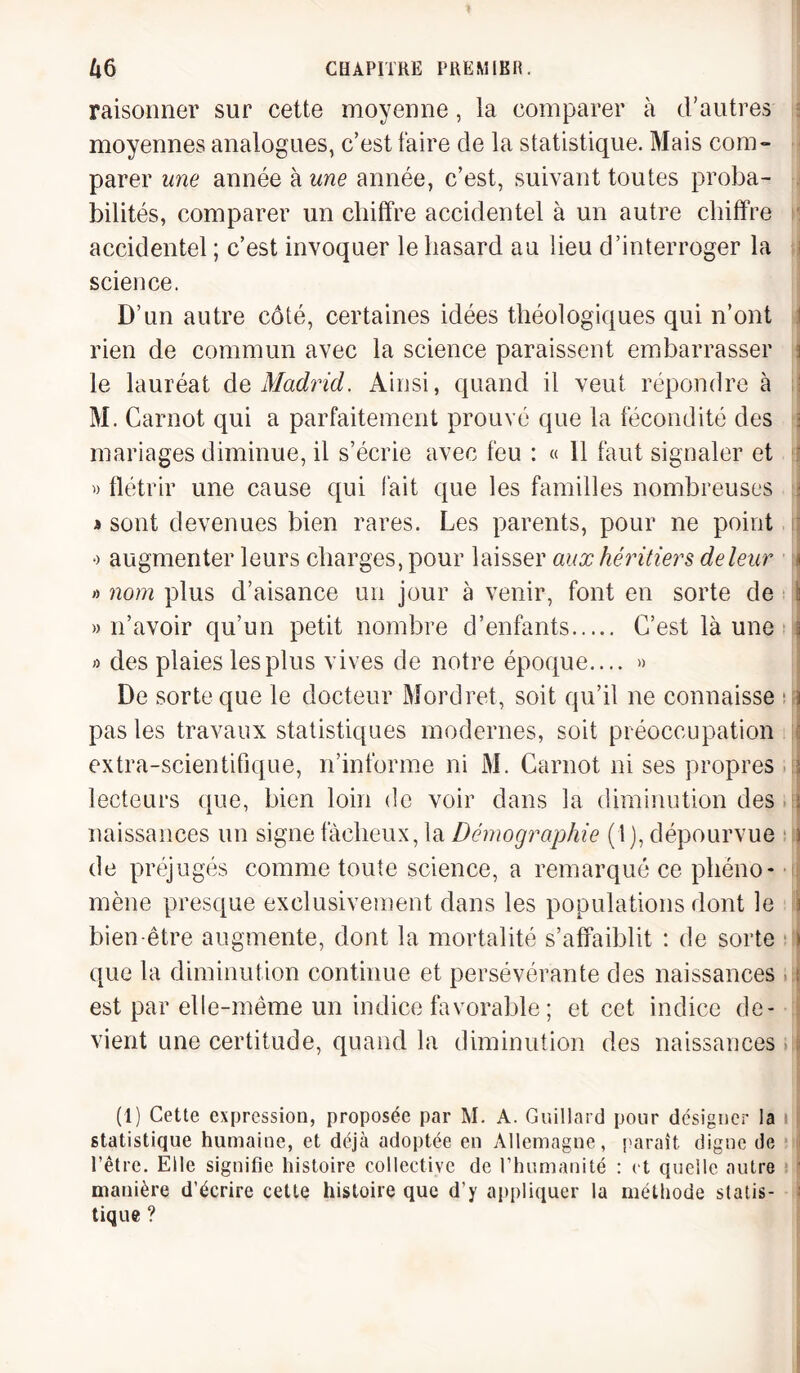 raisonner sur cette moyenne, la comparer à d’autres moyennes analogues, c’est faire de la statistique. Mais com¬ parer une année à une année, c’est, suivant toutes proba¬ bilités, comparer un chiffre accidentel à un autre chiffre accidentel ; c’est invoquer le hasard au lieu d’interroger la science. D’un autre côté, certaines idées théologiques qui n’ont rien de commun avec la science paraissent embarrasser j le lauréat de Madrid. Ainsi, quand il veut répondre à M. Carnot qui a parfaitement prouvé que la fécondité des : mariages diminue, il s’écrie avec feu : « 11 faut signaler et » flétrir une cause qui fait que les familles nombreuses > a sont devenues bien rares. Les parents, pour ne point o augmenter leurs charges, pour laisser aux héritiers de leur * » nom plus d’aisance un jour à venir, font en sorte de \ » n’avoir qu’un petit nombre d’enfants. C’est là une \ » des plaies les plus vives de notre époque.... » De sorte que le docteur Mordret, soit qu’il ne connaisse i pas les travaux statistiques modernes, soit préoccupation extra-scientifique, n’informe ni M. Carnot ni ses propres j lecteurs que, bien loin de voir dans la diminution des j naissances un signe fâcheux, la Démographie (1 ), dépourvue \ de préjugés comme toute science, a remarqué ce phéno¬ mène presque exclusivement dans les populations dont le i bien-être augmente, dont la mortalité s’affaiblit : de sorte > que la diminution continue et persévérante des naissances i est par elle-même un indice favorable ; et cet indice de¬ vient une certitude, quand la diminution des naissances (1) Cette expression, proposée par M. A. Guillard pour désigner la i i statistique humaine, et déjà adoptée en Allemagne, paraît digne de l’être. Elle signifie histoire collective de l’humanité : et quelle autre manière d’écrire cette histoire que d’y appliquer la méthode statis¬ tique ?