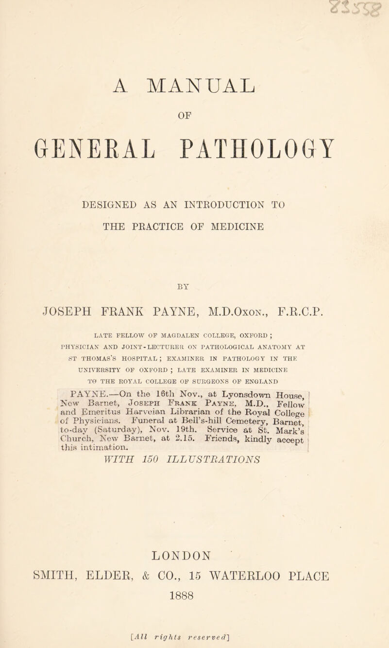 A MANUAL OF GENERAL PATHOLOGY DESIGNED AS AN INTRODUCTION TO THE PRACTICE OF MEDICINE BY JOSEPH FRANK PAYNE, M.D.Oxon., F.R.C.P. LATE FELLOW OF MAGDALEN COLLEGE, OXFORD ; PHYSICIAN AND JOINT - LECTURER ON PATHOLOGICAL ANATOMY AT ST THOMAS’S HOSPITAL ; EXAMINER IN PATHOLOGY IN THE UNIVERSITY OF OXFORD ; LATE EXAMINER IN MEDICINE TO THE ROYAL COLLEGE OF SURGEONS OF ENGLAND PAYNE.-—On the 16th Nov., at Lyonsdown House, ! New Barnet, Joseph Frank Payne, M.D., FeJlow and Emeritus Harveian Librarian of the Royal College of Physicians. Funeral at BeH’s-hill Cemetery, Barnet, to-day (Saturday), Nov. 19th. Service at St. Mark’s Church, New Barnet, at 2.15. Friends, kindly accept this intimation. WITH 150 ILLUSTRATIONS LONDON SMITH, ELDER, & CO., 15 WATERLOO PLACE 1888 [All rights reserved']