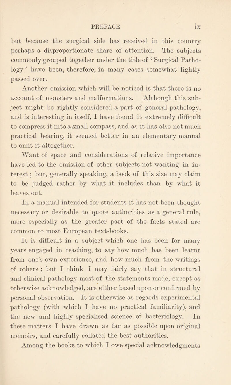 but because the surgical side has received in this country perhaps a disproportionate share of attention. The subjects commonly grouped together under the title of ‘ Surgical Patho¬ logy 5 have been, therefore, in many cases somewhat lightly passed over. Another omission which will be noticed is that there is no account of monsters and malformations. Although this sub¬ ject might be rightly considered a part of general pathology, and is interesting in itself, I have found it extremely difficult to compress it into a small compass, and as it has also not much practical bearing, it seemed better in an elementary manual to omit it altogether. Want of space and considerations of relative importance have led to the omission of other subjects not wanting in in¬ terest ■ but, generally speaking, a boob of this size may claim to be judged rather by what it includes than by what it leaves out. In a manual intended for students it has not been thought necessary or desirable to quote authorities as a general rule, more especially as the greater part of the facts stated are common to most European text-books. It is difficult in a subject which one has been for many years engaged in teaching, to say how much has been learnt from one’s own experience, and how much from the writings of others ; but I think I may fairly say that in structural and clinical pathology most of the statements made, except as otherwise acknowledged, are either based upon or confirmed by personal observation. It is otherwise as regards experimental pathology (with which I have no practical familiarity), and the new and highly specialised science of bacteriology. In these matters I have drawn as far as possible upon original memoirs, and carefully collated the best authorities. Among the books to which I owe special acknowledgments