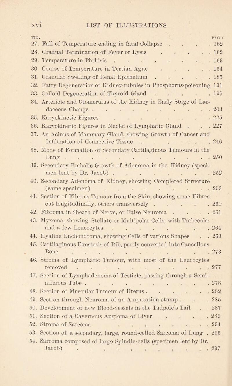 FIG. 27. Fall of Temperature ending- in fatal Collapse . 28. Gradual Termination of Fever or Lysis . . . . . 29. Temperature in Phthisis ........ 30. Course of Temperature in Tertian Ague . . . . . 31. Granular Swelling of Renal Epithelium . . . . . 32. Fatty Degeneration of Kidney-tubules in Phosphorus-poisoning 33. Colloid Degeneration of Thyroid Gland . . . . . 34. Arteriole and Glomerulus of the Kidney in Early Stage of Lar- daceous Change .......... 35. Karyokinetic Figures ........ 36. Karyokinetic Figures in Nuclei of Lymphatic Gland . . . 37. An Acinus of Mammary Gland, showing Growth of Cancer and Infiltration of Connective Tissue ...... 38. Mode of Formation of Secondary Cartilaginous Tumours in the Lung ............ 39. Secondary Embolic Growth of Adenoma in the Kidney (speci¬ men lent by Dr. Jacob) ........ 40. Secondary Adenoma of Kidney, showing Completed Structure (same specimen) ......... 41. Section of Fibrous Tumour from the Skin, showing some Fibres cut longitudinally, others transversely ..... 42. Fibroma in Sheath of Nerve, or False Neuroma . . . . 43. Myxoma, showing Stellate or Multipolar Cells, with Trabeculae and a few Leucocytes ........ 44. Hyaline Enchondroma, showing Cells of various Shapes . . 45. Cartilaginous Exostosis of Rib, partly converted into Cancellous Bone ... . 46. Stroma of Lymphatic Tumour, with most of the Leucocytes removed ........... 47. Section of Lymphadenoma of Testicle, passing through a Semi¬ niferous Tube .......... 48. Section of Muscular Tumour of Uterus . . . . . . 49. Section through Neuroma of an Amputation-stump . 50. Development of new Blood-vessels in the Tadpole’s Tail . . 51. Section of a Cavernous Angioma of Liver .... 52. Stroma of Sarcoma ........ 53. Section of a secondary, large, round-celled Sarcoma of Lung . 54. Sarcoma composed of large Spindle-cells (specimen lent by Dr. Jacob) . ...... PAGE 162 162 163 164 185 191 195 203 225 227 246 250 252 253 260 261 264 269 273 277 278 282 285 287 289 294 296 297