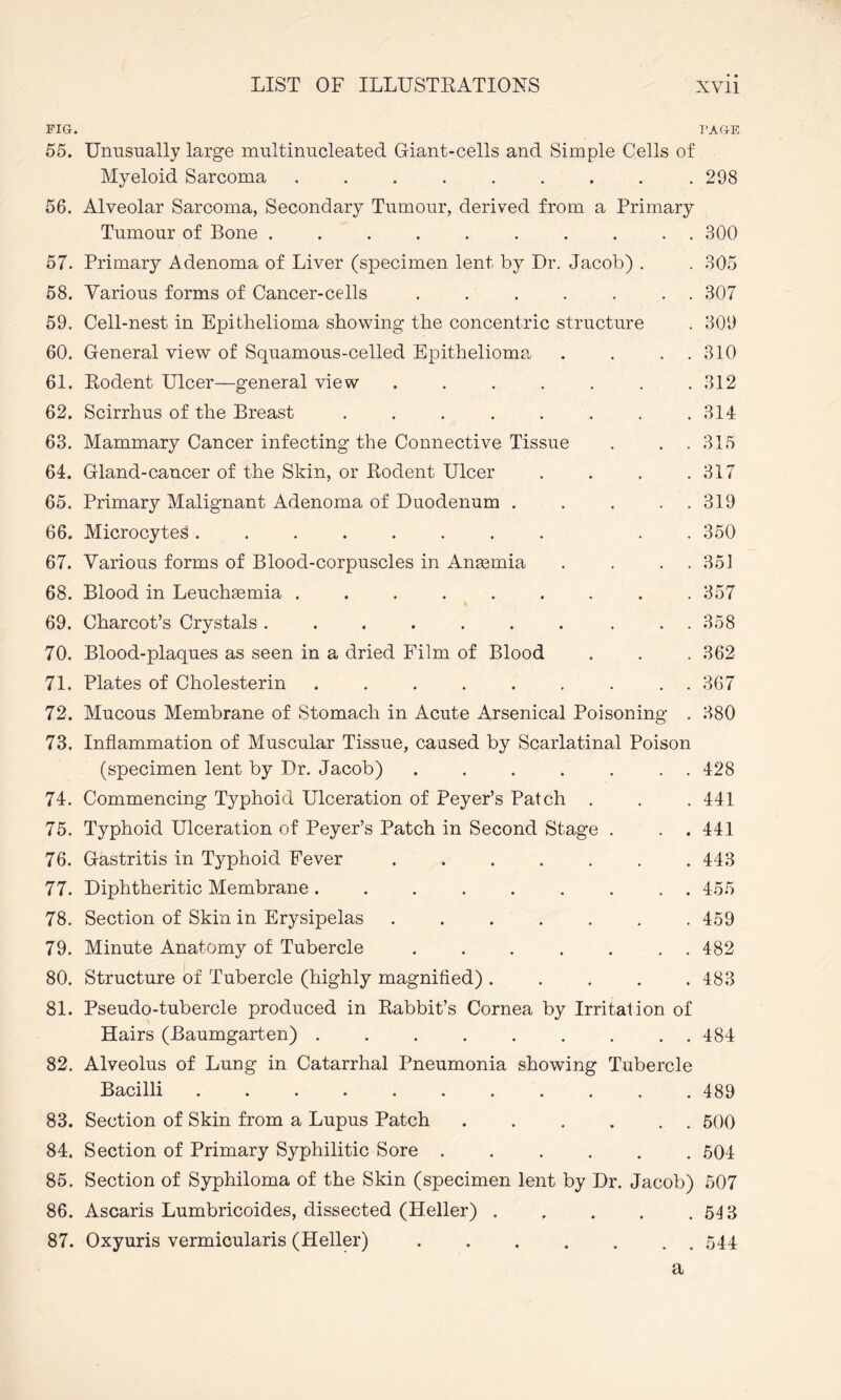 FIG. PAGE 55. Unusually large multinucleated Giant-cells and Simple Cells of Myeloid Sarcoma.. 298 56. Alveolar Sarcoma, Secondary Tumour, derived from a Primary Tumour of Bone .......... 300 57. Primary Adenoma of Liver (specimen lent by Dr. Jacob) . . 305 58. Various forms of Cancer-cells ....... 307 59. Cell-nest in Epithelioma showing the concentric structure . 309 60. General view of Squamous-celled Epithelioma . . . . 310 61. Rodent Ulcer—general view . . . . . . .312 62. Scirrhus of the Breast . . . . . . . .314 63. Mammary Cancer infecting the Connective Tissue . . .315 64. Gland-cancer of the Skin, or Rodent Ulcer . . . .317 65. Primary Malignant Adenoma of Duodenum . . . . 319 66. Microcytes........ . . 350 67. Various forms of Blood-corpuscles in Amemia . . . 351 68. Blood in Leuchsemia . . . . . . . . .357 69. Charcot’s Crystals . . . . . . . . . . 358 70. Blood-plaques as seen in a dried Film of Blood . . . 362 71. Plates of Cholesterin ......... 367 72. Mucous Membrane of Stomach in Acute Arsenical Poisoning . 380 73. Inflammation of Muscular Tissue, caused by Scarlatinal Poison (specimen lent by Dr. Jacob).428 74. Commencing Typhoid Ulceration of Peyer’s Patch . . . 441 75. Typhoid Ulceration of Peyer’s Patch in Second Stage . . .441 76. Gastritis in Typhoid Fever . .443 77. Diphtheritic Membrane ......... 455 78. Section of Skin in Erysipelas.459 79. Minute Anatomy of Tubercle ....... 482 80. Structure of Tubercle (highly magnified) ..... 483 81. Pseudo-tubercle produced in Rabbit’s Cornea by Irritation of Hairs (Baumgarten) ......... 484 82. Alveolus of Lung in Catarrhal Pneumonia showing Tubercle Bacilli.489 83. Section of Skin from a Lupus Patch.500 84. Section of Primary Syphilitic Sore.504 85. Section of Syphiloma of the Skin (specimen lent by Dr. Jacob) 507 86. Ascaris Lumbricoides, dissected (Heller).543 87. Oxyuris vermicularis (Heller).544 a