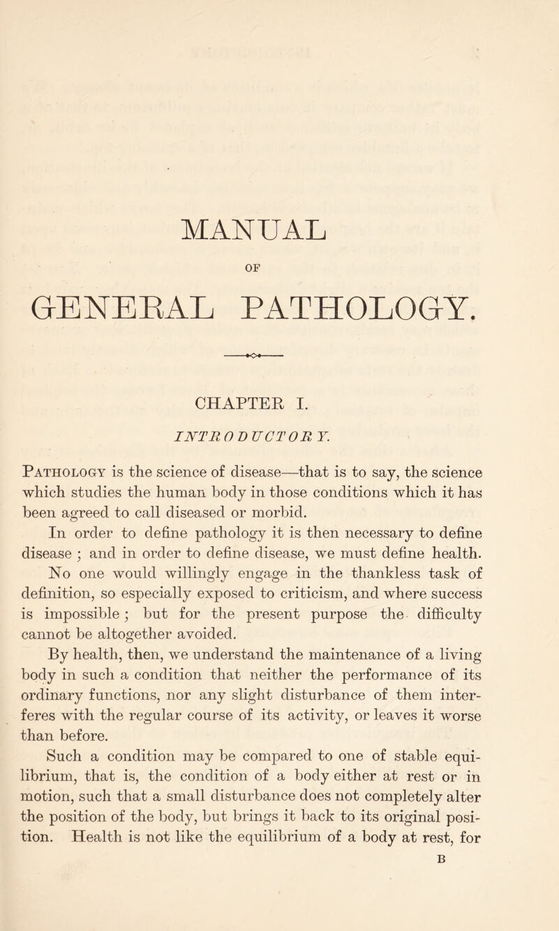 MANUAL OF GENERAL PATHOLOGY. -»o>- CHAPTER I. I NT JR 0 DUCT O R Y. Pathology is the science of disease—that is to say, the science which studies the human body in those conditions which it has been agreed to call diseased or morbid. In order to define pathology it is then necessary to define disease ; and in order to define disease, we must define health. No one would willingly engage in the thankless task of definition, so especially exposed to criticism, and where success is impossible; but for the present purpose the difficulty cannot be altogether avoided. By health, then, we understand the maintenance of a living- body in such a condition that neither the performance of its ordinary functions, nor any slight disturbance of them inter¬ feres with the regular course of its activity, or leaves it worse than before. Such a condition may be compared to one of stable equi¬ librium, that is, the condition of a body either at rest or in motion, such that a small disturbance does not completely alter the position of the body, but brings it back to its original posi¬ tion. Health is not like the equilibrium of a body at rest, for B