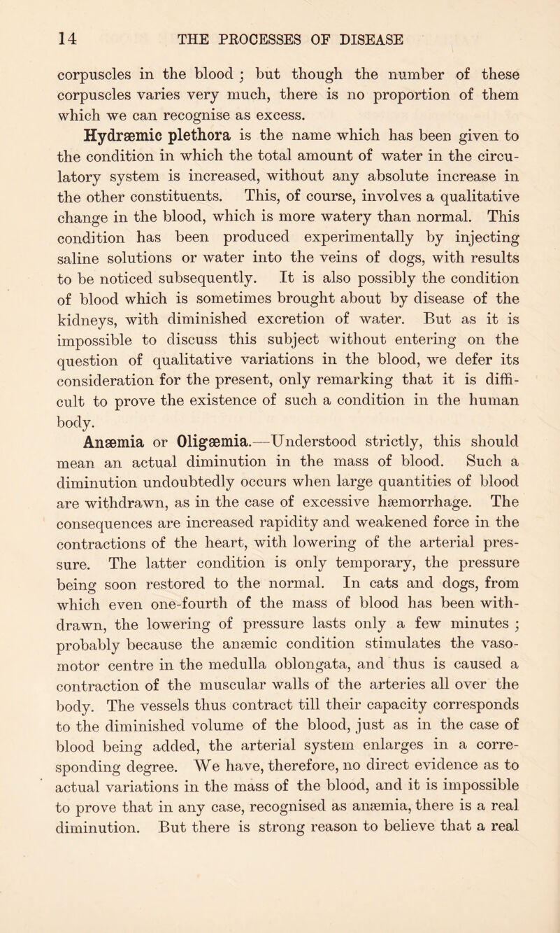 corpuscles in the blood ; but though the number of these corpuscles varies very much, there is no proportion of them which we can recognise as excess. Hydrsemic plethora is the name which has been given to the condition in which the total amount of water in the circu¬ latory system is increased, without any absolute increase in the other constituents. This, of course, involves a qualitative change in the blood, which is more watery than normal. This condition has been produced experimentally by injecting saline solutions or water into the veins of dogs, with results to be noticed subsequently. It is also possibly the condition of blood which is sometimes brought about by disease of the kidneys, with diminished excretion of water. But as it is impossible to discuss this subject without entering on the question of qualitative variations in the blood, we defer its consideration for the present, only remarking that it is diffi¬ cult to prove the existence of such a condition in the human body. Anaemia or Oligaemia.—Understood strictly, this should mean an actual diminution in the mass of blood. Such a diminution undoubtedly occurs when large quantities of blood are withdrawn, as in the case of excessive haemorrhage. The consequences are increased rapidity and weakened force in the contractions of the heart, with lowering of the arterial pres¬ sure. The latter condition is only temporary, the pressure being soon restored to the normal. In cats and dogs, from which even one-fourth of the mass of blood has been with¬ drawn, the lowering of pressure lasts only a few minutes ; probably because the anaemic condition stimulates the vaso¬ motor centre in the medulla oblongata, and thus is caused a contraction of the muscular walls of the arteries all over the body. The vessels thus contract till their capacity corresponds to the diminished volume of the blood, just as in the case of blood being added, the arterial system enlarges in a corre¬ sponding degree. We have, therefore, no direct evidence as to actual variations in the mass of the blood, and it is impossible to prove that in any case, recognised as anaemia, there is a real diminution. But there is strong reason to believe that a real