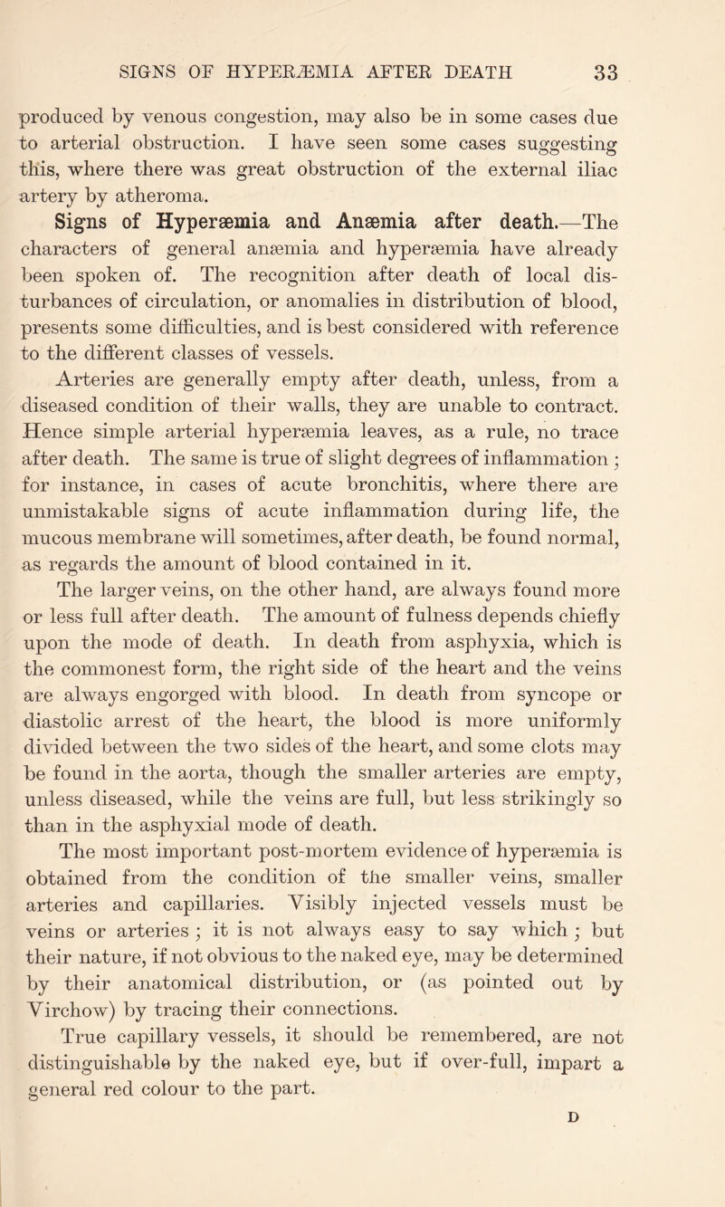 produced by venous congestion, may also be in some cases due to arterial obstruction. I have seen some cases suggesting this, where there was great obstruction of the external iliac artery by atheroma. Signs of Hypersemia and Anaemia after death.—The characters of general anaemia and hypersemia have already been spoken of. The recognition after death of local dis¬ turbances of circulation, or anomalies in distribution of blood, presents some difficulties, and is best considered with reference to the different classes of vessels. Arteries are generally empty after death, unless, from a diseased condition of their walls, they are unable to contract. Hence simple arterial hyperaemia leaves, as a rule, no trace after death. The same is true of slight degrees of inflammation ; for instance, in cases of acute bronchitis, where there are unmistakable signs of acute inflammation during life, the mucous membrane will sometimes, after death, be found normal, as regards the amount of blood contained in it. The larger veins, on the other hand, are always found more or less full after death. The amount of fulness depends chiefly upon the mode of death. In death from asphyxia, which is the commonest form, the right side of the heart and the veins are always engorged with blood. In death from syncope or diastolic arrest of the heart, the blood is more uniformly divided between the two sides of the heart, and some clots may be found in the aorta, though the smaller arteries are empty, unless diseased, while the veins are full, but less strikingly so than in the asphyxial mode of death. The most important post-mortem evidence of hypersemia is obtained from the condition of the smaller veins, smaller arteries and capillaries. Visibly injected vessels must be veins or arteries ; it is not always easy to say which ; but their nature, if not obvious to the naked eye, may be determined by their anatomical distribution, or (as pointed out by Virchow) by tracing their connections. True capillary vessels, it should be remembered, are not distinguishable by the naked eye, but if over-full, impart a general red colour to the part. D