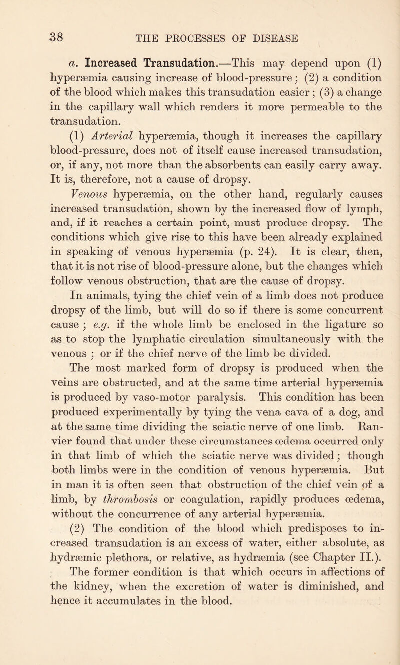 a. Increased Transudation.—This may depend upon (1) hypersemia causing increase of blood-pressure; (2) a condition of the blood which makes this transudation easier; (3) a change in the capillary wadi which renders it more permeable to the transudation. (1) Arterial hypersemia, though it increases the capillary blood-pressure, does not of itself cause increased transudation, or, if any, not more than the absorbents can easily carry away. It is, therefore, not a cause of dropsy. Venous hypersemia, on the other hand, regularly causes increased transudation, shown by the increased flow of lymph, and, if it reaches a certain point, must produce dropsy. The conditions which give rise to this have been already explained in speaking of venous hypersemia (p. 24). It is clear, then, that it is not rise of blood-pressure alone, but the changes which follow venous obstruction, that are the cause of dropsy. In animals, tying the chief vein of a limb does not produce dropsy of the limb, but will do so if there is some concurrent cause ; e.g. if the whole limb be enclosed in the ligature so as to stop the lymphatic circulation simultaneously with the venous ; or if the chief nerve of the limb be divided. The most marked form of dropsy is produced when the veins are obstructed, and at the same time arterial hypersemia is produced by vaso-motor paralysis. This condition has been produced experimentally by tying the vena cava of a dog, and at the same time dividing the sciatic nerve of one limb. Ran- vier found that under these circumstances oedema occurred only in that limb of which the sciatic nerve was divided; though both limbs were in the condition of venous hypersemia. But in man it is often seen that obstruction of the chief vein of a limb, by thrombosis or coagulation, rapidly produces oedema, without the concurrence of any arterial hypersemia. (2) The condition of the blood which predisposes to in¬ creased transudation is an excess of water, either absolute, as hydrsemic plethora, or relative, as hydrsemia (see Chapter II.). The former condition is that which occurs in affections of the kidney, when the excretion of water is diminished, and hence it accumulates in the blood.