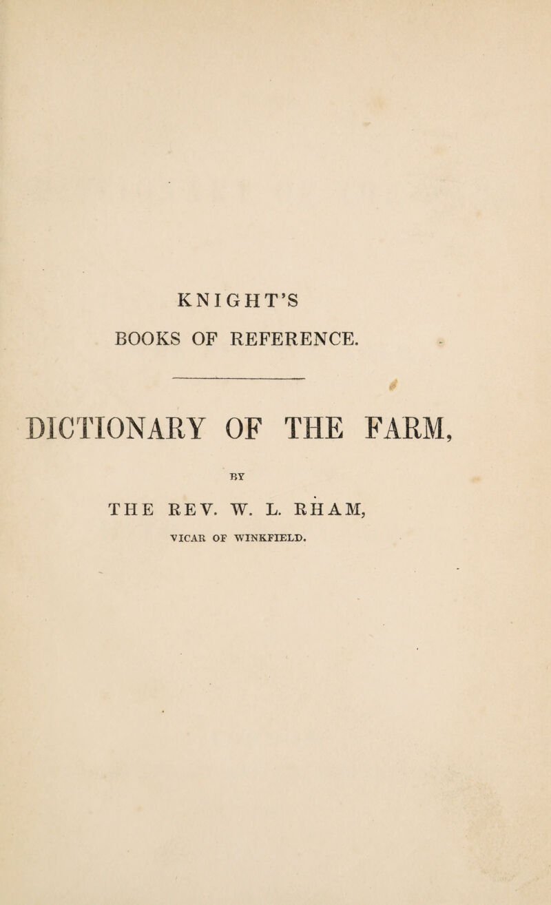 KNIGHT’S BOOKS OF REFERENCE. DICTIONARY OF THE FARM, BY THE REV. W. L. RHAM, VICAR OF WINKFIELD.